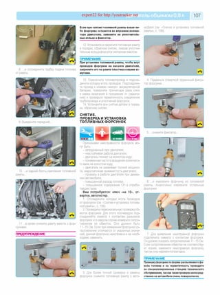 expert22 for http://youtracker.net ельобъемом 0,8 л 107
8. .и отсоедините трубку подачи топлива
от рампы.
9. Выверните передний.
11 . а затем снимите рампу вместе с фор­
сунками.
ПРЕДУПРЕЖДЕНИЕ
Если при снятии топливной рампы какая-ли­
бо форсунка останется во впускном коллек­
торе двигателя, замените ее уплотнитель­
ные кольца и фиксатор.
12. Установите и закрепите топливную рампу
в порядке, обратном снятию, смазав уплотни­
тельные кольца форсунок моторным маслом.
ПРИМЕЧАНИЕ
При установке топливной рампы, чтобы жгут
проводов форсунок не касался двигателя,
закрепите его на рампе пластмассовыми хо­
мутами.
13. Подключите топливопровод и подсое­
дините колодку жгута проводов. Подсоедини­
те провод к клемме «минус» аккумуляторной
батареи, поверните три-четыре раза ключ
в замка зажигания в положение «I» (зажига­
ние) и проверьте герметичность соединения
трубопровода и уплотнений форсунок.
14. Установите все снятые детали в поряд­
ке, обратном снятию.
СНЯТИЕ,
ПРОВЕРКА И УСТАНОВКА
ТОПЛИВНЫХ ФОРСУНОК
мобиля (см. «Снятие и установка топливной
рампы», с. 106).
10. .и задний болты крепления топливной
рампы.
4. Подденьте отверткой пружинный фикса­
тор форсунки.
5. .снимите фиксатор
Признаками неисправности форсунок мо­
гут быть:
- затрудненный пуск двигателя;
- неустойчивая работа двигателя;
- двигатель глохнет на холостом ходу;
- пониженная частота вращения коленчато­
го вала на холостом ходу;
- двигатель не развивает полной мощнос­
ти, недостаточная приемистость двигателя;
- провалы в работе двигателя при движе­
нии автомобиля;
- повышенный расход топлива;
- повышенное содержание СН в отрабо­
тавших газах.
Вам потребуются: ключ «на 10», от­
вертка, автотестер.
1. Отсоедините колодки жгута проводов
от форсунок (см. «Снятие и установка топлив­
ной рампы», с. 106).
2. Проведите первоначальную проверку об­
моток форсунок. Для этого поочередно под­
соединяйте омметр к контактам разъемов
форсунок и в каждом случае измерьте сопро­
тивление их обмоток. Оно должно быть
11-15 Ом. Если при измерении форсунки со­
противление отличается от указанных значе­
ний, данная форсунка неисправна и ее необ­
ходимо заменить.
6. .и извлеките форсунку из топливной
рампы. Аналогично извлеките остальные
форсунки.
3. Для более точной проверки и замены
форсунок снимите топливную рампу с авто-
7. Для выявления неисправной форсунки
подключите омметр к контактам форсунок.
Он должен показать сопротивление 11-15 Ом.
Если сопротивление обмотки не соответству­
ет норме, замените неисправную форсунку,
так как она неремонтопригодна.
ПРИМЕЧАНИЕ
Проверкуфорсунки поформе распыляемогофа­
кела топлива и на герметичность проводите
на специализированных станциях технического
обслуживания, так кактакая проверка непосред­
ственно на автомобиле очень пожароопасна.
 