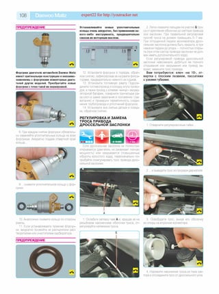 108 Daewoo Matiz expert22 for http://youtracker.net
ПРЕДУПРЕЖДЕНИЕ Устанавливайте новые уплотнительные
кольца очень аккуратно, без применения ка­
кого-либо инструмента, предварительно
смазав их моторным маслом.
Форсунки двигателя автомобиля Daewoo Matiz
имеют оригинальную конструкцию и невзаимо­
заменяемы с форсунками инжекторных двига­
телей других моделей. Приобретайте новые
форсунки с точно такой же маркировкой.
12. Установите форсунки в порядке, обрат­
ном снятию, зафиксировав их на рампе фикса­
торами, предварительно немного их поджав.
13. Установите топливную рампу Подсое­
дините топливопровод и колодку жгута прово­
дов, атакже провод к клемме «минус» аккуму­
ляторной батареи, поверните три-четыре ра­
за ключ в замке зажигания в положение I (за­
жигание) и проверьте герметичность соеди­
нения трубопровода и уплотнений форсунок.
14. Установите все снятые детали в поряд­
ке, обратном снятию.
РЕГУЛИРОВКА И ЗАМЕНА
ТРОСА ПРИВОДА
ДРОССЕЛЬНОЙ ЗАСЛОНКИ
8. При каждом снятии форсунок обязатель­
но заменяйте уплотнительные кольца на всех
форсунках. Аккуратно поддев отверткой край
кольца.
Если дроссельная заслонка не полностью
открывается (двигатель не развивает полную
мощность) или закрывается (повышенные
обороты холостого хода), первоначально по­
пробуйте отрегулировать трос привода дрос­
сельной заслонки.
9. .снимите уплотнительное кольцо с фор­
сунки.
10. Аналогично снимите кольцо со стороны
рампы.
11. Если устанавливаете прежние форсун­
ки, аккуратно промойте их распылители рас­
творителем или очистителем карбюратора.
1. Ослабьте затяжку гаек А и, вращая их на
резьбовом наконечнике оболочки троса, от­
регулируйте натяжение троса.
ПРЕДУПРЕЖДЕНИЕ
2. Легко нажмите пальцем на участке Б тро­
са от крепления оболочки до сектора привода
оси заслонки. При правильной регулировке
прогиб троса не должен превышать 5-7 мм.
При отпущенной педали акселератора дрос­
сельная заслонка должна быть закрыта, а при
нажатии педали до упора — полностью откры­
та (при этом сектор привода заслонки не дол­
жен иметь дополнительного хода).
Если регулировкой привода дроссельной
заслонки невозможно добиться ее полного
открывания или закрывания или привод за­
едает, замените трос привода.
Вам потребуются: ключ «на 10», от­
вертка с плоским лезвием, пассатижи
с узкими губками.
1. Отверните регулировочные гайки
2. .и выведите трос из прорези держателя
3. Освободите трос, вынув его оболочку
из опоры на впускном коллекторе.
4. Извлеките наконечник троса из паза сек­
тора и отсоедините трос от дроссельного узла.
 