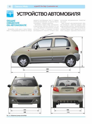 10 Daewoo Matiz expert22 for http://youtracker.net
УСТРОЙСТВОавто м о биля
ОБЩИЕ
СВЕДЕНИЯ
ОБ АВТОМОБИЛЕ
Автомобиль особо малого класса Daewoo
Matiz с четырехдверным кузовом (по между­
народной классификации класс А) предна­
значен для эксплуатации на дорогах общего
пользования с твердым покрытием.
Автомобили Daewoo Matiz комплектуют­
ся двигателями рабочим объемом 0,8 или
1,0 л. Оба двигателя расположены поперек,
моторного отсека и оснащены системой
распределенного впрыска топлива и ката­
литическим нейтрализатором отработав­
ших газов
Кузов несущий, цельнометаллический, свар­
ной конструкции с навесными дверьми, пере­
дними крыльями, капотом и крышкой багажника.
Места водителя и переднего пассажира ав­
томобиля Daewoo Matiz в вариантном испол­
нении оборудуют подушками безопасности
ю
2340
3497
Рис. 1.1. Габаритные размеры автомобиля
 