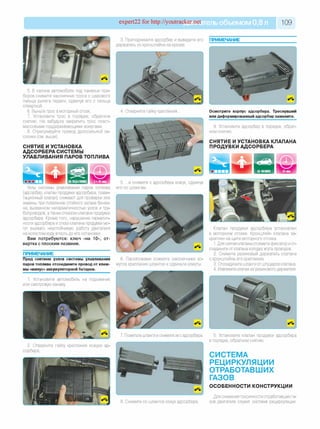 expert22 for http://youtracker.net ельобъемом 0,8 л 109
3. Приподнимите адсорбер и выведите его ПРИМЕЧАНИЕ
держатель из кронштейна на кузове
5. В салоне автомобиля под панелью при­
боров снимите наконечник троса с шарового
пальца рычага педали, сдвинув его с пальца
отверткой.
6. Выньте трос в моторный отсек.
7. Установите трос в порядке, обратном
снятию. Не забудьте закрепить трос пласт­
массовыми поддерживающими хомутами.
8. Отрегулируйте привод дроссельной за­
слонки (см. выше).
СНЯТИЕ И УСТАНОВКА
АДСОРБЕРА СИСТЕМЫ
УЛАВЛИВАНИЯ ПАРОВ ТОПЛИВА
4. Отверните гайку крепления. Осмотрите корпус адсорбера. Треснувший
или деформированный адсорбер замените.
9. Установите адсорбер в порядке, обрат­
ном снятию.
СНЯТИЕ И УСТАНОВКА КЛАПАНА
ПРОДУВКИ АДСОРБЕРА
45 мин
Узлы системы улавливания паров топлива
(адсорбер, клапан продувки адсорбера, грави­
тационный клапан) снимают для проверки или
замены при появлении стойкого запаха бензи­
на, вызванном негерметичностью узлов и тру­
бопроводов, а также отказом клапана продувки
адсорбера. Кроме того, нарушение герметич­
ности адсорбера и отказ клапана продувки мо­
гут вызвать неустойчивую работу двигателя
на холостом ходу вплоть до его остановки.
Вам потребуются: ключ «на 10», от­
вертка с плоским лезвием.
ПРИМЕЧАНИЕ
Пред снятием узлов системы улавливания
паров топлива отсоедините провод от клем­
мы «минус» аккумуляторной батареи.
1. Установите автомобиль на подъемник
или смотровую канаву
5. .и снимите с адсорбера кожух, сдвинув
его по шлангам.
6. Пассатижами сожмите наконечники хо­
мутов крепления шлангов и сдвиньте хомуты.
Клапан продувки адсорбера установлен
в моторном отсеке. Кронштейн клапана за­
креплен на щите моторного отсека.
1. Для снятия клапана отожмите фиксатор иот­
соедините от клапана колодку жгута проводов.
2. Снимите резиновый держатель клапана
с кронштейна его крепления.
3. Отсоедините шланги от штуцеров клапана.
4. Извлеките клапан из резинового держателя.
7. Пометьте шланги и снимите их с адсорбера.
2. Отверните гайку крепления кожуха ад'
сорбера.
8. Снимите со шлангов кожух адсорбера.
5. Установите клапан продувки адсорбера
в порядке, обратном снятию.
СИСТЕМА
РЕЦИРКУЛЯЦИИ
ОТРАБОТАВШИХ
ГАЗОВ
ОСОБЕННОСТИ КОНСТРУКЦИИ
Для снижения токсичности отработавших га­
зов двигателя служит система рециркуляции.
 