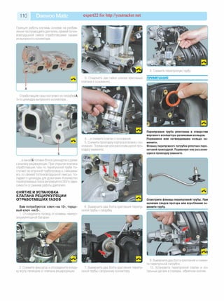 110 Daewoo Matiz expert22 for http://youtracker.net
Принцип работы системы основан на разбав­
лении поступающей вдвигатель свежей топли­
вовоздушной смеси отработавшими газами
из выпускного коллектора.
3. Отверните две гайки шпилек крепления
клапана к основанию.
8. Снимите перепускную трубу.
ПРИМЕЧАНИЯ
Отработавшие газы поступают из патрубка А
3-го цилиндра выпускного коллектора.
4. .и снимите клапан с основания.
5. Снимите прокладку корпуса клапана с ос­
нования. Порванную или расслоившуюся про­
кладку замените.
Перепускная труба уплотнена в отверстии
впускного коллектора резиновым кольцом.
Порванное или затвердевшее кольцо за­
мените.
Фланец перепускного патрубка уплотнен паро-
нитовой прокладкой. Порванную или расслоив­
шуюся прокладку замените.
.в канал Б головки блока цилиндров идалее
к клапану рециркуляции. При открытии клапана
отработавшие газы по перепускной трубе по­
ступают во впускной трубопровод ^смешива­
ясь со свежей топливовоздушной смесью, по­
падают в цилиндры для дожигания. Количество
перепускаемых газов регулируется ЭБУ в зави­
симости от режима работы двигателя.
СНЯТИЕ И УСТАНОВКА
КЛАПАНА РЕЦИРКУЛЯЦИИ
ОТРАБОТАВШИХ ГАЗОВ
Вам потребуются: ключ «на 10», торцо­
вый ключ «на 5».
1. Отсоедините провод от клеммы «минус»
аккумуляторной батареи.
6. Выверните два болта крепления перепу­
скной трубы к патрубку
Осмотрите фланцы перепускной трубы. При
наличии следов прогара или коробления за­
мените трубу.
2. Сожмите фиксатор и отсоедините колод­
ку жгута проводов от клапана рециркуляции.
7. Выверните два болта крепления перепу­
скной трубы к впускному коллектору
9. Выверните два болта крепления и сними­
те перепускной патрубок.
10. Установите перепускной клапан и ос­
тальные детали в порядке, обратном снятию.
 