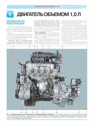 expert22 fo r http://youtracker.net ельобъемом 1,0л 111
ДВИГАТЕЛЬОБЪЕМОМ 1,0 Л
ОСОБЕННОСТИ
КОНСТРУКЦИИ
На часть автомобилей Daewoo Matiz уста­
навливают четырехцилиндровый рядный бен­
зиновый двигатель мод. B10S1 рабочим объ­
емом 1,0 л, расположенный на автомобиле
поперечно.
Привод верхнего распределительного вала
осуществляется зубчатым ремнем от колен­
чатого вала. Нумерацию цилиндров принято
вести от шкива коленчатого вала.
Двигатель в сборе с коробкой передач
и сцеплением образуют силовой агрегат,
закрепленный в моторном отсеке на четы­
рех резинометаллических опорах: правая,
передняя и задняя опоры крепятся к блоку
цилиндров двигателя, левая опора через
кронштейн прикреплена к коробке передач.
Компоновка и расположение узлов и агре­
гатов двигателя мод. B10S1 показаны
на рис. 6.1 и 6.2, техническая характеристика
двигателя приведена в табл. 6.1.
Блок цилиндров отлит из специального
высокопрочного чугуна, цилиндры расточены
в блоке, что придает конструкции двигателя
жесткость и прочность.
Протоки для охлаждающей жидкости, обра­
зующие рубашку охлаждения, выполнены
по всей высоте блока, в результате чего улуч­
шается охлаждение цилиндров и уменьшает­
ся деформация блока от неравномерного на­
грева. Рубашка охлаждения открыта в верх­
ней части в сторону головки блока.
В нижней части блока цилиндров распо­
ложены пять опор коренных подшипников
коленчатого вала со съемными крышками
Крышки крепятся к блоку болтами. В отвер­
стиях опор блока установлены тонкостенные
сталеалюминиевые вкладыши, выполняю­
щие функцию подшипников коленчатого ва­
ла. Отверстия для установки подшипников
обрабатаны вместе с крышками, поэтому
крышки невзаимозаменяемы и для отличия
промаркированы.
В опоре третьего подшипника выполнены
проточки, в которые вставлены упорные полу-
1 2 3 4 5 6 7 8
I________________________ 15 14_________ 13 12 11______________________Ifl______________________________________9____________ J
Рис. 6.1. Компоновка силового агрегата (вид спереди по направлению движения автомобиля): 1 - головка блока цилиндров; 2 - кры ш ка головки блока цилиндров;
3 - кры ш ка м аслоналивной горловины ; 4 - впускной коллектор; 5 - катуш ка за ж и ган ия; 6 - вы пускной коллектор; 7 - управляю щ ий датчик концентрации кислорода; 8 - термо­
стат; 9 - левая опора двигателя; 10 - датчик полож ения коленчатого вала; 11 - катколлектор; 12 - передняя опора двигателя; 13 - масляный фильтр; 14 - компрессор ко нд иц и­
онера; 15 - насос гидроусилителя рулевого управления
 