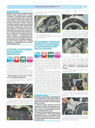 expert22 for http://youtracker.net ельобъемом 1,0л 117
п о л езн ы й со вет
Причину недостаточной компрессии можно
выяснить также подачей сжатого воздуха
в цилиндр, в котором поршень предвари­
тельно установлен в ВМТ такта сжатия. Для
этого снимите с компрессометра наконечник
и присоедините к нему шланг компрессора.
Вставьте наконечник в свечное отверстие
и подайте в цилиндр воздух под давлением
0,2-0,3 МПа. Для того чтобы коленчатый вал
двигателя не провернулся, включите выс­
шую передачу и затормозите автомобиль
стояночным тормозом. Выход (утечка) воз­
духа через дроссельный узел свидетельст­
вует о негерметичности впускного клапана,
а через глушитель - о негерметичности вы­
пускного клапана. При повреждении про­
кладки головки блока цилиндров воздух бу­
дет выходить через горловину расширитель­
ного бачка в виде пузырей или в соседний
цилиндр, что обнаруживается по характер­
ному шипящему звуку.
СНЯТИЕ И УСТАНОВКА
БРЫЗГОВИКА
ДВИГАТЕЛЯ
3. Ключом на «10» отверните две гайки
крепления брызговика.
4. .и снимите брызговик
5. Установите брызговик двигателя в поряд'
ке, обратном снятию.
УСТАНОВКА ПОРШНЯ
ПЕРВОГО ЦИЛИНДРА
В ПОЛОЖЕНИЕ ВМТ
ТАКТА СЖАТИЯ
Расположенный в арке правого колеса
брызговик двигателя предохраняет подкапот­
ное пространство и ремни привода вспомога­
тельных агрегатов от загрязнения.
Снимают брызговик двигателя при его по­
вреждении или для обеспечения доступа куз-
лам и агрегатам снизу автомобиля при прове­
дении ремонта и технического обслуживания.
Вам потребуются: ключ «на 10», отверт­
ка с крестообразным лезвием.
1. Установите автомобиль на подъемник
или смотровую канаву Снимите правое пе­
реднее колесо.
2. Через отверстие в продольной растяжке
передней подвески отверткой выверните винт
крепления нижней части брызговика двигателя.
На двигателе метки нанесены на зубчатый
шкив распределительного вала (риска А)
и заднюю крышку ремня привода распредели­
тельного вала (треугольная выштамповка Б).
Поршень 1-го цилиндра в положение ВМТ
(верхняя мертвая точка) такта сжатия устанав­
ливают для того, чтобы при проведении работ
связанных со снятием ремня привода распре­
делительного вала, не нарушалась установка
фаз газораспределения. При нарушении фаз
газораспределения двигатель не будет нор­
мально работать.
Выставляйте ВМТ по метке на шкивах рас­
пределительного вала (при установке по мет­
кам на шкиве коленчатого вала в этом положе­
нии может находиться поршень либо 1-го, либо
4-го цилиндра). После этого обязательно убе­
дитесь в совпадении меток на шкиве коленча­
того вала или зубчатом шкиве привода распре­
делительного вала (если шкив привода вспомо­
гательных агрегатов снят). Если при этом метка
на шкиве коленчатого вала не совпадает, зна­
чит нарушена установка фаз газораспределе­
ния (поршень 1-го цилиндра не установлен
в ВМТ). В этом случае необходимо снять ре­
мень привода распределительного вала и про­
вернуть коленчатый вал до совмещения меток.
ПОЛЕЗНЫЕСОВЕТЫ
Поскольку проворачивать коленчатый вал
за болт крепления к нему шкива неудобно,
на автомобиле с механической коробкой пе­
редач можно выполнить эту работу следую­
щими способами:
1) включите любую передачу (лучше IV)
и медленно прокатите автомобиль до совпа­
дения метки на шкиве распределительного
вала с меткой на задней крышке ремня при­
вода распределительного вала;
2) включите любую передачу и вывесите од­
но из передних колес. Затем поворачивайте
вывешенное колесо до совпадения метки
на шкиве распределительного вала с меткой
на задней крышке ремня привода распреде­
лительного вала.
Метки также нанесены на зубчатый шкив А
(точка) коленчатого вала и крышку Б (плоский
прилив) масляного насоса. Эти метки видны
только при снятом шкиве привода генератора.
Вам потребую тся: накидной ключ
«на 17», отвертка с крестообразны м
лезвием.
1. Отсоедините провод от клеммы «минус»
аккумуляторной батареи.
2. Снимите грязезащитный брызговик дви­
гателя (см. «Снятие и установка брызговика
двигателя», с. 117).
3. Выверните три болта крепления перед­
ней верхней крышки ремня привода газорас­
пределительного механизма.
 