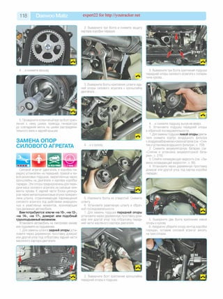 118 Daewoo Matiz expert22 for http://youtracker.net
4. .и снимите крышку
2. Выверните три болта и снимите защиту
картера коробки передач.
5. Проверните коленчатый вал за болт креп­
ления к нему шкива привода генератора
до совпадения меток на шкиве распредели­
тельного вала и задней крышке.
ЗАМЕНА ОПОР
СИЛОВОГО АГРЕГАТА 4. .и к кузову.
Силовой агрегат (двигатель и коробка пе­
редач) установлен на передней, правой и ле­
вой резиновых подушках, закрепленных через
кронштейны на двигателе и картере коробки
передач. Эти опоры предназначены для пере­
дачи веса силового агрегата на силовые эле­
менты кузова. К задней части блока цилинд­
ров через металлорезиновые втулки прикреп­
лена штанга, ограничивающая перемещения
силового агрегата под действием инерцион­
ных и реактивных моментов, возникающих
при движении автомобиля.
Вам потребуются: ключи «на 10», «на 12»,
«на 14», «на 17», домкрат или подобный
грузоподъемный механизм.
Установите автомобиль на смотровую канаву
или поднимите на подъемнике.
1. Для замены штанги задней опоры уста­
новите через деревянную проставку домкрат
или другой упор под отбортовку задней части
масляного картера двигателя.
3. Выверните три болта крепления подушки
передней опоры силового агрегата к попере­
чине кузова.
3. Выверните болты крепления штанги зад­
ней опоры силового агрегата к кронштейну
двигателя.
4. .и снимите подушку вынув ее вверх.
5. Установите подушку передней опоры
в обратной последовательности.
1. Для замены подушки левой опоры двига­
теля снимите корпус воздушного фильтра
с воздухозаборником и резонатором (см. «Сня­
тие иустановка воздушного фильтра», с. 159).
2. Снимите аккумуляторную батарею (см.
«Снятие и установка аккумуляторной бата­
реи», с. 218).
3. Слейте охлаждающую жидкость (см. «За­
мена охлаждающей жидкости», с. 56).
4. Установите через деревянную проставку
домкрат или другой упор под картер коробки
передач.
5. Извлеките болты из отверстий. Снимите
штангу
6. Установите реактивную штангу в обрат­
ной последовательности.
1. Для замены подушки передней опоры
установите через деревянную проставку дом­
крат или другой упор под отбортовку перед­
ней части масляного картера двигателя.
5. Выверните два болта крепления левой
опоры к кузову
6. Аккуратно уберите опору из-под коробки
передач, оставив силовой агрегат висеть
на трех опорах.
2. Выверните болт крепления кронштейна
передней опоры к подушке.
 