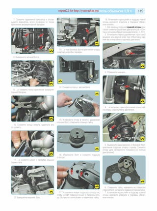 expert22 for http://youtracker.net ельобъемом 1,0л 119
7. Сожмите пружинный фиксатор и отсое­
дините держатель жгута проводов от полки
крепления аккумуляторной батареи.
18. Установите кронштейн и подушку левой
опоры силового агрегата в порядке, обрат­
ном снятию.
1. Для замены подушки правой опоры дви­
гателя снимите брызговик двигателя (см. «Сня­
тие иустановка брызговика двигателя», с. 117).
2. Установите через деревянную проставку
домкрат или другой упор под отбортовку зад­
ней части масляного картера двигателя.
13. .и три боковых болта крепления опоры
к картеру коробки передач.
8. Выверните четыре болта.
9. .и снимите полку крепления аккумуля­
торной батареи.
4. .и верхнюю гайки крепления кронштей­
на опоры к кронштейну двигателя.
10. Сожмите концы хомута, сдвиньте его
по шлангу.
15. Установите опору в тиски и,удерживая
ключом болт, отверните стяжную гайку
5. Выверните два верхних и боковой болт
крепления подушки опоры к кузову Снимите
опору (для наглядности показано со снятым
двигателем).
11. .и снимите шланг с патрубка крышки
термостата.
16. Извлеките болт и снимите подушку
с опоры.
12. Выверните верхний болт.
17. Установите новую подушку в опору так
чтобы штифт подушки вошел в прорезь опо­
ры. Вставьте стяжной винт и навинтите гайку
Отверните гайку, извлеките из отверстия
стяжной болт и отделите подушку от кронштейна.
7. Установите кронштейн и подушку правой
опоры силового агрегата в порядке, обрат­
ном снятию.
 