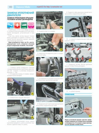 120 Daewoo Matiz expert22 for http://youtracker.net
ЗАМЕНА УПЛОТНЕНИЙ
ДВИГАТЕЛЯ
ЗАМЕНА ПРОКЛАДКИ КРЫШКИ
ГОЛОВКИ БЛОКА ЦИЛИНДРОВ
9. Отверните гайку крепления нижней части
кронштейна соединительной трубы.
В двигателе B10S1 стык между крышкой
и головкой блока цилиндров уплотнен рези­
новой прокладкой, установленной в пазу
крышки.
Если течь масла из-под крышки головки
блока цилиндров не удалось устранить под­
тяжкой болтов крепления крышки, замените
уплотнительную прокладку
Вам потребуются: ключ «на 10», шести­
гранный ключ «на 5», отвертки с плоским
и крестообразным лезвием, пассатижи.
3. Снимите блок катушек зажигания
6. Аналогично отсоедините шланг от соеди­
нительной трубы.
1. Снимите корпус воздушного фильтра
с воздухозаборником и глушителем шума впу­
ска (см. «Снятие и установка воздушного
фильтра», с. 159).
2. Отсоедините провод от клеммы «минус»
аккумуляторной батареи.
7. Отсоедините от штуцера на крышке голо­
вки блока шланг вентиляции картера
8. Выверните винт крепления верхней части
кронштейна соединительной трубы
4. Сожмите пассатижами концы хомута
крепления вакуумного шланга усилителя тор­
мозов и сдвиньте хомут по шлангу
10. .и снимите соединительную трубу ва­
куумного шланга.
11. Выверните восемь болтов крепления
крышки головки блока цилиндров.
12. .и снимите крышку
ПРИМЕЧАНИЕ
Перед установкой крышки очистите прива-
лочные поверхности головки блока и крышки
и обезжирьте их. Установите новую проклад­
ку в паз крышки головки блока.
 