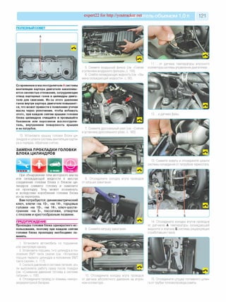expert22 for http://youtracker.net ельобъемом 1,0л 121
п о л езн ы й со вет
5. Снимите воздушный фильтр (см. «Снятие
иустановка воздушного фильтра», с. 159).
6. Слейте охлаждающую жидкость (см. «За­
мена охлаждающей жидкости», с. 56)
Со временем в маслоотделителе А системы
вентиляции картера двигателя накаплива­
ются смолистые отложения, затрудняющие
отвод картерных газов в цилиндры двига­
теля для сжигания. Из-за этого давление
газов внутри картера двигателя повышает­
ся, что может привести к появлению утечки
масла через уплотнения. чтобы избежать
этого, при каждом снятии крышки головки
блока цилиндров очищайте и промывайте
бензином или керосином маслоотдели­
тель, внутреннюю поверхность крышки
и ее патрубок.
13. Установите крышку головки блока ци­
линдров и шланги системы вентиляции карте­
ра в порядке, обратном снятию.
ЗАМЕНА ПРОКЛАДКИ ГОЛОВКИ
БЛОКА ЦИЛИНДРОВ
7. Снимите дроссельный узел (см. «Снятие
и установка дроссельного узла», с. 163).
При обнаружении течи моторного масла
или охлаждающей жидкости в местах
соединения головки блока с блоком ци­
линдров снимите головку и замените
ее прокладку Течь может возникнуть
и вследствие коробления головки блока
из-за перегрева.
Вам потребуются: динамометрический
ключ, ключи «на 10», «на 14», торцовые
головки «на 10», «на 14», клю ч-шести­
гранник «на 5», пассатижи, отвертки
с плоским и крестообразным лезвием.
ПРЕДУПРЕЖДЕНИЕ
Прокладка головки блока однократного ис­
пользования, поэтому при каждом снятии
головки блока прокладку необходимо за­
менять.
8. Отсоедините колодку жгута проводов
от катушки зажигания.
9. Снимите катушку зажигания.
1. Установите автомобиль на подъемник
или смотровую канаву
2. Установите поршень 1-го цилиндра в по­
ложение ВМТ такта сжатия (см. «Установка
поршня первого цилиндра в положение ВМТ
такта сжатия», с. 117).
3. Снизьте давление в системе питания, ес­
ли выполняете работу сразу после поездки
(см. «Снижение давления топлива в системе
питания», с. 158).
4. Отсоедините провод от клеммы «минус»
аккумуляторной батареи.
10. Отсоедините колодку жгута проводов
от датчика абсолютного давления на впуск­
ном коллекторе.
11. .о т датчика температуры впускного
коллектора системы управления двигателем.
12. .и датчика фазь
13. Снимите хомуты и отсоедините шланги
системы охлаждения от патрубков термостата.
А___________________ Б
14. Отсоедините колодки жгутов проводов
от датчиков А температуры охлаждающей
жидкости и клапана Б системы рециркуляции
отработавших газов.
15. Отсоедините штуцер топливного шлан­
га от трубки топливопровода рампы.
 