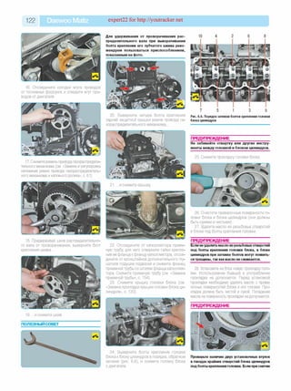 122 Daewoo Matiz expert22 for http://youtracker.net
16. Отсоедините колодки жгута проводов
от топливных форсунок и отведите жгут про­
водов от двигателя.
17. Снимите ремень привода газораспредели­
тельного механизма (см. «Замена и регулировка
натяжения ремня привода газораспределитель­
ного механизма и натяжного ролика», с. 61).
18. Придерживая шкив распределительно­
го вала от проворачивания, выверните болт
крепления шкива.
19. .и снимите шкив
ПОЛЕЗНЫЙ СОВЕТ
Для удерживания от проворачивания рас­
пределительного вала при выворачивании
болта крепления его зубчатого шкива реко­
мендуем пользоваться приспособлением,
показанным на фото.
20. Выверните четыре болта крепления
задней защитной крышки ремня привода га­
зораспределительного механизма.
21. .и снимите крышку
22. Отсоедините от катколлектора прием­
ную трубу для чего отверните гайки крепле­
ния ее фланца к фланцу катколлектора, отсое­
дините от кронштейнов дополнительного глу­
шителя подушки подвески и снимите фланец
приемной трубы со шпилек фланца катколлек­
тора. Снимите приемную трубу (см. «Замена
приемной трубы», с. 154).
23. Снимите крышку головки блока (см
«Замена прокладки крышки головки блока ци­
линдров», с. 120).
24. Выверните болты крепления головки
блока к блоку цилиндров в порядке, обратном
затяжке (рис. 6.6), и снимите головку блока
с двигателя.
10 4 2 6 8
7 5 1 3 9
Рис. 6.6. Порядок затяжки болтов крепления головки
блока цилиндров
ПРЕДУПРЕЖДЕНИЕ__________________
Не забивайте отвертку или другие инстру­
менты между головкой и блоком цилиндров.
25. Снимите прокладку головки блока
26. Очистите привалочные поверхности го­
ловки блока и блока цилиндров (они должны
быть сухими и чистыми).
27. Удалите масло из резьбовых отверстий
в блоке под болты крепления головки.
ПРЕДУПРЕЖДЕНИЕ__________________
Если неудалить масло из резьбовыхотверстий
под болты крепления головки блока, в блоке
цилиндров при затяжке болтов могут появить­
ся трещины, так какмасло не сжимается.
28. Установите на блок новую прокладку голо­
вки. Использование бывшей в употреблении
прокладки не допускается. Перед установкой
прокладки необходимо удалить масло с прива-
лочных поверхностей блока и его головки. Про­
кладка должна быть чистой и сухой. Попадание
масла на поверхность прокладки не допускается.
ПРЕДУПРЕЖДЕНИЕ
Проверьте наличие двух установочных втулок
в гнездах крайних отверстий блока цилиндров
под болты крепления головки. Если при снятии
 