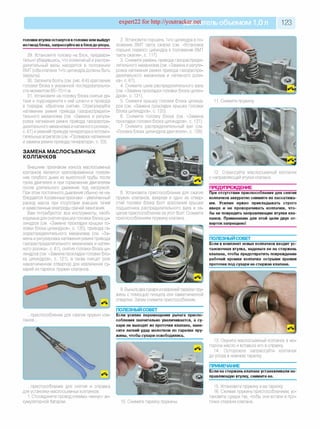 expert22 fo r http://youtracker.net ельобъемом 1,0л 123
головки втулки останутся в головке или выйдут
из гнезд блока, запрессуйте их вблокдоупора.
29. Установите головку на блок, предвари­
тельно убедившись, что коленчатый и распре­
делительный валы находятся в положении
ВМТ (оба клапана 1-го цилиндра должны быть
закрыты).
30. Затяните болты (см. рис.6.6) крепления
головки блока в указанной последовательно­
сти моментом 65-70 Мм.
31. Установите на головку блока снятые де­
тали и подсоедините к ней шланги и провода
в порядке, обратном снятию. Отрегулируйте
натяжение ремня привода газораспредели­
тельного механизма (см. «Замена и регули­
ровка натяжения ремня привода газораспре­
делительного механизма и натяжного ролика»,
с. 61) и ремней привода генератора и вспомо­
гательных агрегатов (см. «Проверка натяжения
и замена ремня привода генератора», с. 53)
ЗАМЕНА МАСЛОСЪЕМНЫХ
КОЛПАЧКОВ
Внешним признаком износа маслосъемных
колпачков является кратковременное появле­
ние голубого дыма из выхлопной трубы после
пуска двигателя и при торможении двигателем
после длительного движения под нагрузкой.
При этом постоянного дымления обычно не на­
блюдается. Косвенные признаки - увеличенный
расход масла при отсутствии внешних течей
и замасленные электроды свечей зажигания.
Вам потребуются: все инструменты, необ­
ходимые для снятия крышки головки блока ци­
линдров (см. «Замена прокладки крышки го­
ловки блока цилиндров», с. 120), привода га­
зораспределительного механизма (см. «За­
мена и регулировка натяжения ремня привода
газораспределительного механизма и натяж­
ного ролика», с. 61), снятия головки блока ци­
линдров (см. «Замена прокладки головки бло­
ка цилиндров», с. 121), а также пинцет (или
намагниченная отвертка) для извлечения су­
харей из тарелок пружин клапанов.
.приспособление для сжатия пружин кла­
панов.
2. Установите поршень 1-го цилиндра в по­
ложение ВМТ такта сжатия (см. «Установка
поршня первого цилиндра в положение ВМТ
такта сжатия», с. 117).
3. Снимите ремень привода газораспреде­
лительного механизма (см. «Замена и регули­
ровка натяжения ремня привода газораспре­
делительного механизма и натяжного роли­
ка», с. 61).
4. Снимите шкив распределительного вала
(см. «Замена прокладки головки блока цилин­
дров», с. 121).
5. Снимите крышку головки блока цилинд­
ров (см. «Замена прокладки крышки головки
блока цилиндров», с. 120).
6. Снимите головку блока (см. «Замена
прокладки головки блока цилиндров», с. 121).
7. Снимите распределительный вал (см.
«Головка блока цилиндров двигателя», с. 128)
ПОЛЕЗНЫЙ со вет
.приспособление для снятия и оправка
для установки маслосъемных колпачков.
1. Отсоедините провод клеммы «минус» ак­
кумуляторной батареи.
Снимите пружину
8. Установите приспособление для сжатия
пружин клапанов, ввернув в одно из отвер­
стий головки блока болт крепления крышки
подшипника распределительного вала и за­
цепив приспособление за этот болт Сожмите
приспособлением пружину клапана.
9. Выньте два сухаря из верхней тарелки пру­
жины с помощью пинцета или намагниченной
отвертки. Затем снимите приспособление.
12. Спрессуйте маслосъемный колпачок
с направляющей втулки клапана
ПРЕДУПРЕЖДЕНИЕ
При отсутствии приспособления для снятия
колпачков аккуратно снимите их пассатижа­
ми. Усилие нужно прикладывать строго
вверх и не проворачивать колпачки, что­
бы не повредить направляющие втулки кла­
панов. Применение для этой цели двух от­
верток запрещено!
ПОЛЕЗНЫЙ СОВЕТ___________________
Если в комплект новых колпачков входит ус­
тановочная втулка, наденьте ее на стержень
клапана, чтобы предотвратить повреждение
рабочей кромки колпачка острыми краями
проточек под сухари на стержне клапана.
Если усилие перемещения рычага приспо­
собления значительно увеличивается, а су­
хари не выходят из проточки клапана, нане­
сите легкий удар молотком по тарелке пру­
жины, чтобы сухари освободились.
10. Снимите тарелку пружины
13. Окуните маслосъемный колпачок в мо­
торное масло и вставьте его в оправку
14. Осторожно запрессуйте колпачок
до упора в нижнюю тарелку
ПРИМЕЧАНИЕ
Если на стержень клапана устанавливали на­
правляющую втулку, снимите ее.
15. Установите пружину и ее тарелку
16. Сжимая пружину приспособлением, ус­
тановите сухари так, чтобы они встали в про­
точки стержня клапана.
 