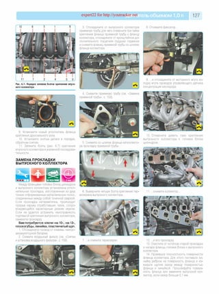 expert22 for http://youtracker.net ельобъемом 1,0л 127
3. Отсоедините от выпускного коллектора
приемную трубу, для чего отверните три гайки
крепления фланца приемной трубы к фланцу
коллектора, отсоедините от кронштейнов до­
полнительного глушителя подушки подвески
и снимите фланец приемной трубы со шпилек
фланца коллектора.
8. Отожмите фиксатор.
Рис. 6.7. Порядок затяжки болтов крепления впуск­
ного коллектора
9. .и отсоедините от моторного жгута ко­
лодку жгута проводов управляющего датчика
концентрации кислорода.
4. Снимите приемную трубу
приемной трубы», с. 153
9. Установите новый уплотнитель фланца
крепления дроссельного узла.
10. Установите снятые детали в порядке,
обратном снятию.
11. Затяните болты (рис. 6.7) крепления
впускного коллектора вуказанной последова'
тельности.
ЗАМЕНА ПРОКЛАДКИ
ВЫПУСКНОГО КОЛЛЕКТОРА
5. Снимите со шпилек фланца катколлекто-
ра прокладку приемной трубы.
10. Отверните девять гаек крепления
выпускного коллектора к головке блока
цилиндров.
Между фланцами головки блока цилиндров
и выпускного коллектора установлена уплот­
нительная прокладка, изготовленная из двух
тонких отформованных металлических полос,
соединенных между собой точечной сваркой.
Если прокладка негерметична, происходит
прорыв наружу отработавших газов, сопро­
вождающийся характерным резким звуком
Если не удается устранить неисправность
подтяжкой крепления выпускного коллектора,
замените прокладку
Вам потребуются: ключи «на 10», «на 13»,
плоскогубцы, линейка, пластинчатый щуп.
1. Отсоедините провод от клеммы «минус»
аккумуляторной батареи.
2. Снимите воздушный фильтр (см. «Снятие
и установка воздушного фильтра», с. 159).
6. Выверните четыре болта крепления тер
моэкрана выпускного коллектора.
.снимите коллектор.
7. .и снимите термоэкран 12. .и его прокладку
13. Очистите от остатков старой прокладки
и нагара фланцы головки блока и выпускного
коллектора.
14. Проверьте плоскостность поверхности
фланца коллектора. Для этого поставьте ли­
нейку ребром на поверхность фланца и из­
мерьте щупом зазор между поверхностью
фланца и линейкой. Прошлифуйте поверх­
ность фланца или замените выпускной кол­
лектор, если зазор больше 0,1 мм.
 