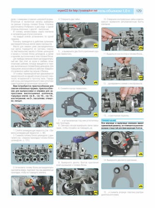 expert22 for http://youtracker.net ельобъемом 1,0л 129
дров, с камерами сгорания шатровой формы.
Впускные и выпускные каналы выведены
на разные стороны головки блока. Клапаны
расположены V-образно в два ряда: с одной
стороны впускные, с другой - выпускные.
В головку запрессованы седла клапанов
и направляющие втулки клапанов.
На каждый клапан установлено по одной
пружине.
Клапаны приводятся в действие кулачками
распределительных валов через коромысла
Масло для смазки шеек распределитель­
ных валов подводится из системы смазки
по вертикальному каналу в блоке цилиндров
к каналу в головке блока цилиндров, а затем
к каналам, выполненным втеле головки блока.
Для привода клапанов служит распределитель­
ный вал. Вал отлит из чугуна и снабжен пятью
опорными шейками, которые вращаются в гнез­
дах, выполненных в головке блока цилиндров. Для
повышения износостойкости рабочие поверхно­
сти кулачков и шейка под сальник отбелены.
От осевых перемещений вал удерживается
закрепленной на задней опоре упорной плас­
тиной, вставленной в проточку вала. Перед­
ний конец распределительного вала уплотнен
самоподжимным резиновым сальником
Вам потребуются: приспособление для
сжатия клапанных пружин, приспособле­
ние для выпрессовки и оправка для за­
прессовки маслосъемных колпачков,
торцовые ключи «на 8», «на 10», «на 14»,
шестигранник «на 5», пассатижи, отверт­
ки, пинцет.
4. Отверните две гайки 10. Отверните контровочные гайки и макси­
мально выверните регулировочные болты
клапанов.
5. .и выверните два болта крепления кор
пуса термостата. 1. Выдвиньте оси из опор в головке блока.
и распорные пружины
1. Слейте охлаждающую жидкость (см. «За­
мена охлаждающей жидкости», с. 56).
2. Снимите головку блока цилиндров с дви­
гателя (см. «Замена прокладки головки блока
цилиндров», с. 121).
7. .и установленную под ним уплотнитель­
ную прокладку
8. Свечным ключом выверните свечи зажи­
гания, чтобы случайно не повредить их.
ПРИМЕЧАНИЕ
Оси впускных и выпускных клапанов имеют
одинаковыйдиаметр, ноотличаются располо­
жением отверстий для фиксирующих болтов.
3. Установите головку блока распределитель­
ным валом вверх, подложив под нее деревянные
прокладки, чтобы не повредить клапаны.
9. Выверните десять болтов крепления
осей коромысел к головке блока.
4. Выверните два винта крепления.
5. .и снимите упорную пластину распре­
делительного вала.
 