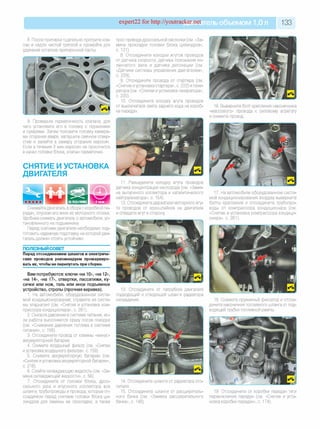 expert22 for http://youtracker.net ельобъемом 1,0л 133
8. После притирки тщательно протрите кла­
пан и седло чистой тряпкой и промойте для
удаления остатков притирочной пасты.
трос привода дроссельной заслонки (см. «За­
мена прокладки головки блока цилиндров»,
с. 121).
8. Отсоедините колодки жгутов проводов
отдатчика скорости, датчика положения ко­
ленчатого вала и датчика детонации (см
«Датчики системы управления двигателем»,
с. 229).
9. Отсоедините провода от стартера (см.
«Снятие и установка стартера», с. 222) и гене­
ратора (см. «Снятие и установка генератора»,
с. 220).
10. Отсоедините колодку жгута проводов
от выключателя света заднего хода на короб­
ке передач.
9. Проверьте герметичность клапана, для
чего установите его в головку с пружинами
и сухарями. Затем положите головку камера­
ми сгорания вверх, заглушите свечное отвер­
стие и залейте в камеру сгорания керосин.
Если в течение 3 мин керосин не просочится
в канал головки блока, клапан герметичен
СНЯТИЕ И УСТАНОВКА
ДВИГАТЕЛЯ
16. Выверните болт крепления наконечника
«массового» провода к силовому агрегату
и снимите провод.
Снимайте двигатель в сборе с коробкой пе­
редач, опуская его вниз из моторного отсека.
Удобнее снимать двигатель с автомобиля, ус­
тановленного на подъемнике.
Перед снятием двигателя необходимо под­
готовить надежную подставку на которой дви­
гатель должен стоять устойчиво.
ПОЛЕЗНЫЙ СОВЕТ
Перед отсоединением шлангов и электриче­
ских проводов рекомендуем промаркиро­
вать их, чтобы не перепутать при сборке.
Вам потребуются: ключи «на 10», «на 12»,
«на 14», «на 17», отвертки, пассатижи, ку­
сачки или нож, таль или иное подъемное
устройство, стропы (прочная веревка).
1. На автомобиле, оборудованном систе­
мой кондиционирования, стравите из систе­
мы хлад-агент (см. «Снятие и установка ком­
прессора кондиционера», с. 281).
2. Снизьте давление в системе питания, ес­
ли работа выполняется сразу после поездки
(см. «Снижение давления топлива в системе
питания», с. 158).
3. Отсоедините провод от клеммы «минус»
аккумуляторной батареи.
4. Снимите воздушный фильтр (см. «Снятие
и установка воздушного фильтра», с. 159).
5. Снимите аккумуляторную батарею (см.
«Снятие иустановка аккумуляторной батареи»,
с. 218).
6. Слейте охлаждающую жидкость (см. «За­
мена охлаждающей жидкости», с. 56)
7. Отсоедините от головки блока, дрос­
сельного узла и впускного коллектора все
шланги, трубопроводы и провода, которые от­
соединяли перед снятием головки блока ци­
линдров для замены ее прокладки, а также
11. Разъедините колодку жгута проводов
датчика концентрации кислорода (см. «Заме­
на выпускного коллектора и каталитического
нейтрализатора», с. 154)
12. Отсоедините держатели моторного жгу­
та проводов от кронштейнов на двигателе
и отведите жгут в сторону
17. На автомобиле оборудованном систе­
мой кондиционирования воздуха выверните
болты крепления и отсоедините трубопро­
воды от компрессора кондиционера (см.
«Снятие и установка компрессора кондици­
онера», с. 281).
13. Отсоедините от патрубков двигателя
подводящий и отводящий шланги радиатора
охлаждения. 18. Сожмите пружинный фиксатор и отсое­
дините наконечник топливного шланга от под­
водящей трубки топливной рампы.
14. Отсоедините шланги от радиатора ото­
пителя.
15. Отсоедините шланги от расширитель­
ного бачка (см. «Замена расширительного
бачка», с. 148).
19. Отсоедините от коробки передач тяги
переключения передач (см. «Снятие и уста­
новка коробки передач», с. 174).
 