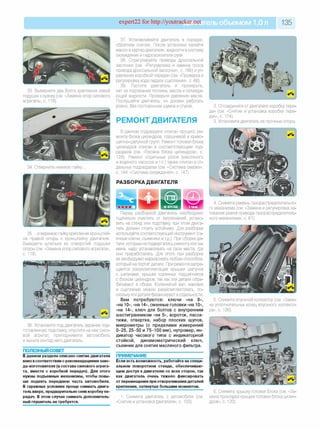 expert22 for http://youtracker.net ельобъемом 1,0л 135
33. Выверните два болта крепления левой
подушки к кузову (см. «Замена опор силового
агрегата», с. 118).
34. Отверните нижнюю гайку .
37. Устанавливайте двигатель в порядке,
обратном снятию. После установки залейте
масло в картер двигателя, жидкости в систему
охлаждения и гидроусилителя руля.
38. Отрегулируйте приводы дроссельной
заслонки (см. «Регулировка и замена троса
привода дроссельной заслонки», с. 166) и уп­
равления коробкой передач (см. «Проверка и
регулировка хода педали сцепления», с. 66).
39. Пустите двигатель и проверьте
нет ли подтекания топлива, масла и охлажда­
ющей жидкости. Проверьте давление масла
Послушайте двигатель: он должен работать
ровно, без посторонних шумов и стуков.
РЕМОНТ ДВИГАТЕЛЯ
В данном подразделе описан процесс ре­
монта блока цилиндров, поршневой и криво­
шипно-шатунной групп. Ремонт головки блока
цилиндров описан в соответствующем под­
разделе (см. «Головка блока цилиндров», с.
128). Ремонт отдельных узлов (масляного
и водяного насосов и т.п.) также описан в от­
дельных подразделах (см. «Система смазки»,
с. 144; «Система охлаждения», с. 147).
РАЗБОРКА ДВИГАТЕЛЯ
35. .и верхнюю гайку крепления кронштей­
на правой опоры к кронштейну двигателя.
Выведите шпильки из отверстий подушки
опоры (см. «Замена опор силового агрегата»,
с. 118).
36. Установите под двигатель заранее под­
готовленную подставку опустите на нее сило­
вой агрегат, приподнимите автомобиль
и выньте из-под него двигатель.
ПОЛЕЗНЫЙ СОВЕТ
В данном разделе описано снятие двигателя
вниз всоответствии с рекомендациями заво-
да-изготовителя (в составе силового агрега­
та, вместе с коробкой передач). Для этого
нужны подъемные механизмы, чтобы повы­
ше поднять переднюю часть автомобиля.
В гаражных условиях проще снимать двига­
тель вверх, предварительно сняв коробку пе­
редач. В этом случае снимать дополнитель­
ный глушитель не требуется.
2. Отсоедините от двигателя коробку пере­
дач (см. «Снятие и установка коробки пере­
дач», с. 174).
3. Установите двигатель на прочные опоры.
Перед разборкой двигатель необходимо
тщательно очистить от загрязнений, устано­
вить на стенд или подставку при этом двига­
тель должен стоять устойчиво. Для разборки
используйте соответствующий инструмент (га­
ечные ключи, съемники и т.д.). При сборке де­
тали, которые не подвергались ремонту или за­
мене, надо устанавливать на свои места, где
они приработались. Для этого при разборке
их необходимо маркировать любым способом,
который не портит детали. При ремонте запре­
щается разукомплектация крышки шатунов
с шатунами, крышки коренных подшипников
с блоком цилиндров, так как эти детали обра­
батывают в сборе. Коленчатый вал, маховик
и сцепление можно разукомплектовать, по­
скольку эти детали балансируют в отдельности.
Вам потребуются: ключи «на 8»,
«на 10», «на 14», сменные головки «на 10»,
«на 14», ключ для болтов с внутренним
шестигранником «на 5», вороток, пасса­
тижи, отвертка, набор плоских щупов,
микрометры (с пределами измерений
0 -25 , 2 5-5 0 и 75—100 мм), нутромер, ин­
дикатор часового типа с индикаторной
стойкой, динамометрический ключ,
съемник для снятия масляного фильтра.
ПРИМЕЧАНИЕ
Если есть возможность, работайте на специ­
альном поворотном стенде, обеспечиваю­
щем доступ к двигателю со всех сторон, так
как двигатель очень тяжело фиксировать
от перемещения при отворачивании деталей
крепления, затянутых большим моментом.
1. Снимите двигатель с автомобиля (см.
«Снятие и установка двигателя», с. 133).
4. Снимите ремень газораспределительно­
го механизма (см. «Замена и регулировка на­
тяжения ремня привода газораспределитель­
ного механизма», с. 61).
5. Снимите впускной коллектор (см. «Заме­
на уплотнительных колец впускного коллекто­
ра», с. 126).
6. Снимите крышку головки блока (см. «За­
мена прокладки крышки головки блока цилин­
дров», с. 120).
 