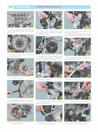 136 Daewoo Matiz expert22 for http://youtracker.net
7. Снимите головку блока цилиндров (см
«Замена прокладки головки блока цилинд­
ров», с. 121).
12. Снимите насос гидроусилителя руля
(см. «Замена насоса гидроусилителя рулево­
го управления», с. 200)
8. Выверните шесть болтов крепления
сцепления к маховику.. 13. Выверните три болта крепления и сними­
те компрессор кондиционера (см. «Снятие иус­
тановка компрессора кондиционера», с. 281).
9. .и снимите сцепление
10. Зафиксировав маховик от проворачи
вания, выверните шесть болтов крепления. 15. .и снимите верхнюю планку крепления
насоса гидроусилителя.
14. Выверните два болта
17 .и снимите кронштейн крепления ком­
прессора кондиционера.
18. Снимите масляный фильтр (см. «Замена
масла в двигателе и масляного фильтра», с. 54).
19. Снимите генератор (см. «Снятие иуста­
новка генератора», с. 220).
20. Выверните два болта
21. .и снимите натяжную планку генератора.
11. . и снимите маховик 16. Выверните болты крепления 22. Выверните нижний болт крепления
 