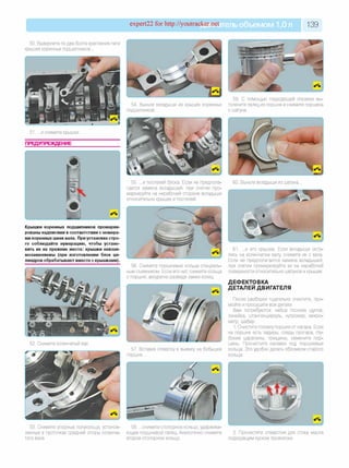 expert22 for http://youtracker.net ельобъемом 1,0л 139
50. Выверните по два болта крепления пяти
крышек коренных подшипников.
59 и помощью подходящей оправки вы-
54. Выньте вкладыши из крышек коренных толкните палец из поршня и снимите поршень
подшипников. с шатуна.
51. .и снимите крышки.
ПРЕДУПРЕЖДЕНИЕ
55. .и постелей блока. Если не предпола­
гается замена вкладышей, при снятии про­
маркируйте на нерабочей стороне вкладыши
относительно крышек и постелей.
60. Выньте вкладыши из шатуна.
Крышки коренных подшипников промарки­
рованы надписями в соответствии с номера­
ми коренных шеек вала. При установке стро­
го соблюдайте нумерацию, чтобы устано­
вить их на прежние места: крышки невзаи­
мозаменяемы (при изготовлении блок ци­
линдров обрабатывают вместе с крышками).
56. Снимите поршневые кольца специаль­
ным съемником. Если его нет, снимите кольца
с поршня, аккуратно разведя замки колец.
52. Снимите коленчатый вал
57. Вставив отвертку в выемку на бобышке
поршня.
61. .и его крышки. Если вкладыши оста­
лись на коленчатом валу снимите их с вала.
Если не предполагается замена вкладышей,
при снятии промаркируйте их на нерабочей
поверхности относительно шатунов и крышек.
ДЕФЕКТОВКА
ДЕТАЛЕЙ ДВИГАТЕЛЯ
После разборки тщательно очистите, про­
мойте и просушите все детали.
Вам потребуются: набор плоских щупов
линейка, штангенциркуль, нутромер, микро­
метр, шабер.
1. Очистите головку поршня от нагара. Если
на поршне есть задиры, следы прогара, глу­
бокие царапины, трещины, замените пор­
шень. Прочистите канавки под поршневые
кольца. Это удобно делать обломком старого
кольца.
53. Снимите упорные полукольца, установ'
ленные в проточках средней опоры коленча'
того вала.
58. .снимите стопорное кольцо, удержива­
ющее поршневой палец. Аналогично снимите
второе стопорное кольцо.
2. Прочистите отверстия для стока масла
подходящим куском проволоки.
 