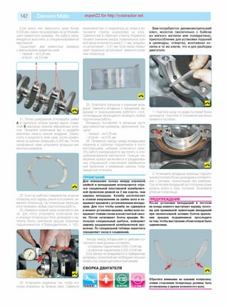 142 Daewoo Matiz expert22 for http://youtracker.net
Если износ или овальность шеек более
0,005 мм, нужно прошлифовать ихдо ближай­
шего ремонтного размера. Эту работу реко­
мендуется выполнять в специализированной
мастерской.
Существует два ремонтных размера
с уменьшением диаметра шеек:
- первый - на 0,25 мм;
- второй - на 0,5 мм.
коленчатый вал от индикатора до упора и ус­
тановите стрелку индикатора на ноль
Сдвиньте вал в обратную сторону Индикатор
покажет значение зазора. Номинальный осе­
вой зазор коленчатого вала 0,11 мм, предель­
но допустимый - 0,31 мм. Если зазор превы­
шает предельно допустимый, замените упор­
ные полукольца.
Вам потребуются: динамометрический
ключ, молоток (желательно с бойком
из мягкого металла или полиуретана),
приспособление для установки поршней
в цилиндры, отвертка, монтажная ло­
патка и те же ключи, что и для разборки
двигателя.
21. После шлифования отполируйте шейки
А и притупите острые кромки фасок отвер­
стий Б масляных каналов абразивным кону­
сом. Промойте коленчатый вал и продуйте
масляные каналы сжатым воздухом. Оваль­
ность и конусность всех шеек после шлифо­
вания не должны превышать 0,005 мм. После
шлифования шеек установите вкладыши ре­
монтных размеров.
22. Если на рабочих поверхностях упорных
полуколец есть задиры, риски и отслоения, за­
мените полукольца. На полукольцах запреща­
ется проводить любые подгоночные работы.
23. Измерьте осевой зазор коленчатого ва­
ла. Для этого установите коленчатый ваг
и упорные полукольца в блок цилиндров и за­
тяните болты крепления крышек коренных
подшипников (см. «Сборка двигателя», с. 142).
25. Осмотрите шатунные и коренные вкла­
дыши. Замените вкладыши с трещинами, за­
дирами и выкрашиванием рабочего слоя.
На вкладышах запрещается проводить любые
подгоночные работы.
Вкладыши поставляют в запасные части
двух ремонтных размеров, увеличенной тол­
щины:
- первый - на 0,25 мм;
- второй - на 0,50 мм.
26. Проверьте зазоры между вкладышами
коренных и шатунных подшипников и соот­
ветствующими шейками коленчатого вала
Эту работу рекомендуется выполнять в спе­
циализированной мастерской. Принцип из­
мерения зазора заключается в раздавлива­
нии специальной пластиковой калибровоч­
ной проволоки и измерении ширины полу­
чившегося отпечатка.
ПРИМЕЧАНИЕ
Для измерения зазора между коренной
шейкой и вкладышами используется отре­
зок специальной пластиковой калибровоч­
ной проволоки длиной на 2 мм короче, чем
ширина вкладыша. Калибр располагают
в осевом направлении на шейке вала и на­
крывают крышкой с установленным вклады­
шем. Для того чтобы калибр не сдвинулся
в момент установки крышки, шейку вала по­
крывают тонким слоем консистентной смаз­
ки. Потом затягивают болты крышки. Ис­
пользуя специальный шаблон, измеряют
ширину раздавленной калибровочной про­
волоки. По специальной таблице пересчета
определяют зазор в соединении.
Зазоры между вкладышами и шейками ко­
ленчатого вала должны составлять:
- в коренных подшипниках 0,020-0,040 мм;
- в шатунных подшипниках 0,020-0,040 мм.
Если зазоры не укладываются в приведенные
интервалы, коленчатый вал необходимо прошли­
фовать под следующий ремонтный размер.
СБОРКА ДВИГАТЕЛЯ
24. Установите индикатор так, чтобы его
ножка упиралась во фланец вала. Сдвиньте
1. Очистите нагар по краям постелей блока
цилиндров. Очистите от отложений масляные
канавки в постелях.
2. Установите вкладыши коренных подшип­
ников в постели блока цилиндров в соответст­
вии с метками, нанесенными при разборке.
При установке вкладышей их стопорные усики
должны войти в пазы постелей. Установите
упорные полукольца.
ПРЕДУПРЕЖДЕНИЯ
После установки вкладышей в постели
их концы немного выступают наружу, поэто­
му для правильной ориентации вкладышей
при окончательной затяжке болтов крепле­
ния крышек подшипников проследите
за тем, чтобы выступание обоих концов было
одинаковым.
Обратите внимание на канавки полуколец:
этими сторонами полукольца должны быть
установлены к щекам коленчатого вала.
 