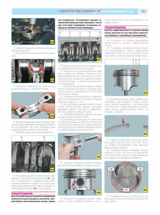 expert22 for http://youtracker.net ельобъемом 1,0л 143
3. Смажьте вкладыши иупорные полукольца
моторным маслом.
4. Установите коленчатый вал в блок цилин­
дров.
5. Поверните полукольца так, чтобы их кон­
цы были заподлицо с торцами постели.
6. Вставьте вкладыши в крышки коренных под­
шипников всоответствии с метками, нанесенны­
ми при разборке. При этом стопорные усики
вкладышей должны войти в пазы крышек.
7. Смажьте вкладыши моторным маслом.
А Б
8. Установите крышки всоответствии с мар­
кировкой. На крышки нанесены метки А (циф­
ры) в соответствии с номером шейки вала.
Номера цилиндров считают со стороны при­
вода распределительного вала, а крышки ус­
танавливают стрелками Б втуже сторону
ПРЕДУПРЕЖДЕНИЕ__________________
Для установки крышек коренных подшипников
коленчатого вала пользуйтесь молотком с мяг­
ким бойком, изготовленным из латуни, свинца
или полиуретана. Устанавливать крышки за­
тяжкой крепежныхдеталей запрещено, так как
при этом будут повреждены посадочные по­
верхности крышек и блока цилиндров.
чтобы кольца были четко установлены в ка­
навках поршня.
ПРЕДУПРЕЖДЕНИЕ
Нечетко зафиксированное в канавке поршня
кольцо выскочит из нее при работе двигате­
ля и приведет к аварийным повреждениям.
18. Установите на поршень расширитель
маслосъемного кольца и маслосъемное
кольцо.
19. Установите компрессионные кольца
Это рекомендуется делать специальным
съемником. Если его нет, установите кольца
на поршень, аккуратно разведя замки колец.
9. Смажьте моторным маслом резьбу итор­
цы головок болтов крепления крышек.
10. Вверните болты крышек коренных шеек
вала в указанном порядке и затяните их тре­
буемым моментом (см. приложение 1). После
затяжки болтов проверните на два-три оборо­
та коленчатый вал - он должен вращаться лег­
ко, без заеданий.
11. Для удобства установки смажьте тонким
слоем консистентной смазки прокладку мас­
ляного насоса и «приклейте» ее к блоку Уда­
лите излишки смазки.
12. Установите масляный насос и вверните
болты его крепления (см. «Снятие и установка
масляного насоса», с. 144).
13. Для удобства установки смажьте тонким
слоем консистентной смазки прокладку
держателя заднего сальника и «приклейте»
ее к блоку Удалите излишки смазки.
14. Установите держатель заднего сальника
и вверните болты его крепления.
15. Вставьте шатун в поршень всоответствии
с ранее сделанными метками так, чтобы метка
на шатуне была обращена в сторону передней
части поршня (в эту сторону направлена стрел­
ка, выбитая сверху на днище поршня).
20. Порядок установки колец: первым уста­
навливают маслосъемное кольцо (замок
кольца должен находиться с противополож­
ной стороны от замка разжимной пружины),
затем нижнее компрессионное кольцо, по­
следним - верхнее.
21. Обратите внимание: на кольцах может
быть выбита надпись «GOE» или «TOP». Коль­
ца следует устанавливать этой надписью
вверх (к днищу поршня).
22. Провернув кольца в канавках поршня,
убедитесь в том, что они легко вращаются
Если какое-либо кольцо не проворачивается
или заедает, его необходимо заменить.
16. Смажьте поршневой палец моторным
маслом и вставьте палец в поршень и шатун.
17. Установите стопорные кольца с обеих
сторон пальца. Обратите внимание на то
23. Разверните кольца на поршне так, что­
бы их замки были расположены под углом 120°
друг к другу
 