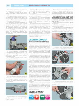 144 Daewoo Matiz expert22 for http://youtracker.net
24. Тщательно протрите чистой тряпкой ша­
тунные шейки коленчатого вала.
25. Тщательно протрите чистой тряпкой
зеркала цилиндров и смажьте их моторным
маслом.
26. Вставьте вкладыш в шатун в соответст­
вии с ранее сделанными метками таким обра­
зом, чтобы усик вкладыша вошел в проточку
в шатуне. После этого смажьте вкладыш
и поршень моторным маслом.
27. Наденьте на поршень специальную оп­
равку для сжатия поршневых колец и аккурат­
но опустите шатун в цилиндр. Рекомендуется
предварительно провернуть коленчатый ваг
так, чтобы его шатунная шейка, на которую
монтируют шатунно-поршневую группу уста­
новилась в НМТ Стрелка на днище поршня
должна быть направлена к передней части
двигателя (в сторону привода распредели­
тельного вала).
28. Плотно прижмите оправку к блоку
и ручкой молотка протолкните поршень в ци­
линдр. Если оправка будет неплотно приле­
гать к блоку цилиндров, можно поломать
поршневые кольца.
29. Установите нижнюю головку шатуна
на шейку коленчатого вала.
30. Вставьте вкладыш в крышку шатуна в со­
ответствии с ранее нанесенными метками
так, чтобы усик вкладыша вошел в проточку
в крышке. После этого смажьте вкладыш мо­
торным маслом.
31. Установите крышку шатуна. Маркировка
на ней и нижней головке шатуна должны быть
с одной стороны.
32. Вверните болты крепления крышки и за­
тяните требуемым моментом (см. приложе­
ние 1). Таким же образом установите и ос­
тальные поршни.
33. Установите маслоприемник и вверните
два болта его крепления.
34. Нанесите на болты крепления маховика
анаэробный фиксатор резьбы. Установите
маховик и вверните болты крепления махови­
ка (см. «Снятие, дефектовка и установка ма­
ховика», с. 128).
35. Установите масляный картер и вверните
болты его крепления (см. «Восстановление
уплотнения масляного картера», с. 126; при­
ложение 1). Далее двигатель собирайте в об­
ратном порядке. Установка головки блока
описана в подразделе «Замена прокладки го­
ловки блока цилиндров», с. 121, ремня приво­
да распределительного вала - в подразделе
«Замена и регулировка натяжения ремня при­
вода газораспределительного механизма
и натяжного ролика», с. 61.
СИСТЕМА СМАЗКИ
ОСОБЕННОСТИ КОНСТРУКЦИИ
Система смазки комбинированная: под
давлением смазываются коренные и шатун­
ные подшипники коленчатого вала, опоры
распределительного вала, ось коромысел;
разбрызгиванием - стенки цилиндров, пор­
шни с поршневыми кольцами, поршневые
пальцы, кулачки распределительного вала
и стержни клапанов.
Система состоит из масляного картера, ше­
стеренчатого масляного насоса с маслопри-
емником, полнопоточного масляного фильтра,
датчика давления масла и масляных каналов.
При падении давления масла ниже допус­
тимого в комбинации приборов загорается
сигнальная лампа аварийного падения давле­
ния масла.
Масляный насос шестеренчатый, с шестер­
нями внутреннего зацепления, расположен
на переднем торце блока цилиндров. Веду­
щая шестерня масляного насоса установлена
на двух лысках на переднем конце коленчато­
го вала. Для уменьшения механических по­
терь установлены шестерни с трохоидальным
зацеплением. Маслоприемник прикреплен
болтами к корпусу насоса. Для ограничения
максимального давления в системе смазки
на насосе установлен редукционный клапан.
Масляный фильтр полнопоточный, нераз­
борный, с перепускным и противодренажным
клапанами.
Работы по замене масла в двигателе и мас­
ляного фильтра описаны в разд. 4 «Техничес­
кое обслуживание» (см. «Замена масла вдви­
гателе и масляного фильтра», с. 54); снятие
установка и ремонт масляного насоса -
в данном подразделе
СНЯТИЕ И УСТАНОВКА
МАСЛЯНОГО НАСОСА
Масляный насос снимают для ремонта при
снижении его подачи, вызывающей постоян­
ное падение давления масла в системе смаз­
ки двигателя, и при утечке масла через уплот­
нительную прокладку
Вам потребуются: все инструменты,
необходимые для снятия ремня приво­
да газораспределительного механизма
и масляного картера двигателя, а также
ключ «на 10».
Для наглядности работа показана на сня­
том двигателе.
1. Отсоедините провод от клеммы «минус»
аккумуляторной батареи.
2. На автомобиле, оборудованном систе­
мой кондиционирования воздуха, снимите на­
сос гидроусилителя руля (см. «Замена насоса
гидроусилителя рулевого управления», с. 200).
3. Отверните гайки крепления и снимите
натяжные планки насоса гидроусилителя.
4. Выверните три болта крепления
5. .и снимите компрессор кондиционера
(см. «Снятие и установка компрессора конди­
ционера», с. 281).
 
