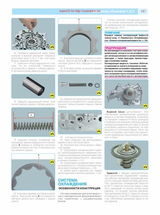 expert22 for http://youtracker.net ельобъемом 1,0л 147
16. Проверьте радиальный зазор между
корпусом и ведомой шестерней. Предельно
допустимый зазор 0,10-0,17 мм. Если зазор
больше, замените шестерню.
17. Осмотрите гнездо редукционного кла­
пана. На его внутренней поверхности
не должно быть задиров и глубоких царапин.
В противном случае замените корпус.
21. Установите ведущую шестерню в корпус
насоса. Треугольная метка Б на поверхности
шестерни должна быть обращена к крышке
насоса.
22. Установите корпус на крышку и вверни­
те болты крепления.
18. Замените редукционный клапан, если
на нем появились задиры и глубокие царапины.
19. Замените погнутую, поломанную или
треснувшую пружину редукционного клапана.
Длина А пружины в свободном состоянии
должна составлять 52,4 мм. В противном слу­
чае замените пружину
20. Установите ведомую шестерню в корпус
насоса. Треугольная метка А на поверхности
шестерни должна быть обращена к крышке
насоса.
Систему заполняют охлаждающей жидкос­
тью на основе этиленгликоля (антифризом)
не замерзающей при температуре окружаю­
щей среды до -40 °С.
ПРИМЕЧАНИЕ
Порядок замены охлаждающей жидкости
описан разд. 4 «Техническое обслуживание»
(см. «Заменаохлаждающейжидкости», с. 56).
ПРЕДУПРЕЖДЕНИЯ__________________
Не рекомендуется заполнять систему охлаж­
дения водой, так как в состав антифриза вхо­
дят антикоррозионные и антивспенивающие
присадки, а также присадки, препятствую­
щие отложению накипи.
Охлаждающая жидкость токсична! Избегай­
те вдыхания ее паров и попадания на кожу.
Своевременно устраняйте нарушение герме­
тичности системы охлаждения, чтобы избе­
жать попадания паров охлаждающей жидкос­
ти в салон автомобиля при его эксплуатации.
23. Смажьте моторным маслом редукцион­
ный клапан и установите его в гнездо доныш­
ком вниз. Затем установите пружину тарелку
пружины.
24. .и вставьте стопорное кольцо.
25. Через отверстие под маслоприемник
залейте в насос моторное масло.
26. Установите все снятые детали в обрат­
ном порядке.
27. Отрегулируйте натяжение ремня приво­
да газораспределительного механизма (см.
«Замена и регулировка натяжения ремня при­
вода газораспределительного механизма
и натяжного ролика», с. 61).
28. Отрегулируйте натяжение ремня приво­
да генератора (см. «Проверка натяжения и за­
мена ремня привода генератора», с. 53).
29. Залейте масло в двигатель (см. «Замена
масла вдвигателе и масляного фильтра», с. 54).
СИСТЕМА
ОХЛАЖДЕНИЯ
ОСОБЕННОСТИ КОНСТРУКЦИИ
Система охлаждения двигателя жидкост­
ная (с принудительной циркуляцией жидко­
сти), герметичная, с расширительным
бачком.
Водяной насос центробежного типа
обеспечивает принудительную циркуляцию
жидкости в системе охлаждения, установлен
на передней поверхности блока цилиндров
и приводится во вращение зубчатым ремнем
привода распределительного вала. В насосе
установлены закрытые подшипники, не нуж­
дающиеся в пополнении смазки. Насос ре­
монту не подлежит, при отказе (течь жидкос­
ти или повреждение подшипников) его заме­
няют в сборе.
Термостат с твердым термочувствитель­
ным наполнителем поддерживает нормаль­
ную рабочую температуру охлаждающей жид­
кости и сокращает время прогрева двигателя
При температуре охлаждающей жидкости
до 82 °С термостат полностью закрыт и жид­
кость циркулирует по малому контуру, минуя
радиатор, что ускоряет прогрев двигателя
При температуре (82±2) °С термостат начина­
ет открываться, а при 95 °С отрывается полно­
стью, обеспечивая циркуляцию жидкости че­
рез радиатор.
 