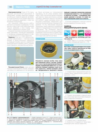 148 Daewoo Matiz expert22 for http://youtracker.net
Электровентилятор 14 (рис. 6.12) с пласт­
массовой шестилопастной крыльчаткой 15
обеспечивает продувку радиатора воздухом
на небольших скоростях движения автомоби­
ля, когда встречный поток воздуха недостато­
чен для охлаждения радиатора, а также при
включении кондиционера.
Для повышения эффективности работы
вентилятор установлен в диффузоре 7 и при­
креплен кнему втрех точках через резиновые
подушки. Диффузор, в свою очередь, при­
креплен к радиатору 8 в четырех точках.
Управляет электровентилятором блок управ­
ления двигателем, получающий информацию
о температуре охлаждающей жидкости от дат­
чика, расположенного в гнезде термостата.
Радиатор 8 (см. рис. 6.12) трубчато-плас­
тинчатый, алюминиевый, с пластмассовыми
бачками. В бачках выполнены подводящий
и отводящий патрубки шлангов к водяной ру­
башке двигателя и патрубок шланга, соединя­
ющего радиатор с расширительным бачком.
f г
_________________________________________У
Расширительный бачок служит для ком­
пенсации изменяющегося объема охлаждаю­
щей жидкости в зависимости от ее температу­
ры. Бачок изготовлен из полупрозрачной
пластмассы. На его стенки нанесены метки
«MAX» и «MIN» для контроля уровня охлаждаю­
щей жидкости, сверху расположена наливная
горловина, герметично закрытая пластмассо­
вой пробкой с двумя клапанами внутри нее
(впускным и выпускным), собранными в еди­
ном блоке. Выпускной клапан открывается при
давлении 110 кПа, обеспечивая повышение
температуры начала закипания охлаждающей
жидкости и предупреждая интенсивное паро­
образование. При охлаждении жидкости
ее объем уменьшается и в системе создается
разрежение. Впускной клапан в пробке откры­
вается при разрежении около 3 кПа и пропус­
кает воздух в расширительный бачок.
ПРИМЕЧАНИЕ
Исправность клапанов пробки очень важна
для нормальной работы системы охлажде­
ния, ночасто при возникновении проблем (за­
кипание охлаждающей жидкости и т.д.) авто­
любители обращают внимание только на ра­
боту термостата, забывая проверить клапа­
ны. Негерметичность выпускного клапана
жив
Рис. 6.12. Радиатор с электровентилятором: 1 - патрубок подводящ его ш ланга; 2, 9 - подуш ки верхней опоры ; 3,
6 - болты крепления диф ф узора вентилятора; 4 - колодка ж гута проводов; 5 - направляю щ ее кольцо вентилятора;
7 - диф ф узор; 8 - радиатор; 10 - патрубок пароотводящ его ш ланга; 11 - патрубок отводящ его ш ланга; 12, 16 - ф ик­
сирую щ ие штыри ниж него крепления радиатора; 13 - ниж нее крепление диф ф узора; 14 - электровентилятор;
15 - крыльчатка электровентилятора; 17 - боковое крепление диф ф узора
приводит кснижениютемпературы закипания
охлаждающей жидкости, а его заклинивание
в закрытом состоянии - к аварийному повы­
шению давления в системе, что может вы­
звать повреждение радиатора и шлангов.
В систему охлаждения с помощью шлангов
включен радиатор отопителя салона.
ЗАМЕНА
РАСШИРИТЕЛЬНОГО БАЧКА
Вам потребуются пассатижи для сня­
тия хомутов.
1. Слейте жидкость из системы охлаждения
(см. «Замена охлаждающей жидкости», с. 56).
ПРИМЕЧАНИЕ
При сливе охлаждающей жидкости из радиа­
тора также сольется практически вся жид­
кость из расширительного бачка.
2. Снимите бачок гидроусилителя руля (см
«Замена бачка гидроусилителя рулевого уп­
равления», с. 201).
3. Сожмите пассатижами и сдвиньте вдоль
оси шланга хомут крепления пароотводящегс
шланга радиатора охлаждения.
4. Снимите шланг с патрубка бачка.
5. Аналогично отсоедините от бачка паро­
отводящий шланг корпуса термостата.
 