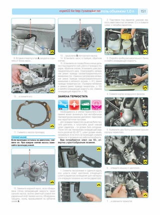 expert22 for http://youtracker.net ельобъемом 1,0л 151
9. Вставив отвертку в паз А, аккуратно отде­
лите от блока насос.
10. .и снимите его.
11. Снимите с насоса прокладку
ПРИМЕЧАНИЕ
Если прокладка осталась на двигателе, сни­
мите ее. При каждом снятии насоса заме­
няйте прокладку новой.
12. Замените водяной насос, если обнару­
жена утечка охлаждающей жидкости через
сальник насоса, возник заметный осевой или
радиальный люфт валика насоса, обнаружены
трещины, сколы, выкрашивания на зубчатом
шкиве А.
2. Подставьте под радиатор широкую ем­
кость вместимостью не менее 10л и снимите
шланг с патрубка радиатора.
13. .крыльчатке Б или корпусе насоса.
14. Установите насос в порядке, обратном
снятию.
15. Установите на головку блока снятые дета­
ли и подсоедините к ней шланги и провода в по­
рядке, обратном снятию. Установите шкив рас­
пределительного вала. Отрегулируйте натяже­
ние ремня привода газораспределительного
механизма (см. «Замена и регулировка натяже­
ния ремня привода газораспределительного
механизма и натяжного ролика», с. 61), ремня
привода генератора (см. «Проверка натяжения
и замена ремня привода генератора», с. 53)
и залейте охлаждающую жидкость (см. «Замена
охлаждающей жидкости», с. 56).
ЗАМЕНА ТЕРМОСТАТА
3. Откройте пробку расширительного бачка
и слейте охлаждающую жидкость.
4. Снимите корпус воздушного фильтра.
Необходимость в снятии термостата и его
замене может возникнуть при нестабильном
температурном режиме двигателя: перегреве
или недостаточном прогреве.
Для проверки термостата на автомобиле пус­
тите двигатель и потрогайте рукой нижний
шланг радиатора - он должен быть холодным.
После того как температура охлаждающей жид­
кости достигнет 82-85 °С, шланг должен начать
нагреваться. Если этого не происходит снимите
термостат и проверьте его работоспособность.
Вам потребуются: ключ «на 10», от­
вертка с крестообразным лезвием.
5. Выверните два болта крепления крышки
корпуса термостата.
1. Сожмите пассатижами и сдвиньте вдоль
оси шланга хомут крепления отводящего
шланга радиатора охлаждения (для наглядно­
сти операция показана на снятом радиаторе).
6. .отведите крышку от двигателя.
7. .и извлеките термостат
 