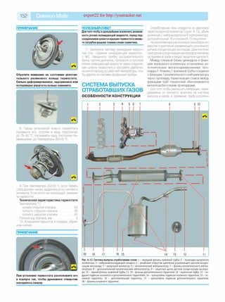 152 Daewoo Matiz expert22 fo r http://youtracker.net
ПРИМЕЧАНИЕ
Обратите внимание на состояние уплотни­
тельного резинового кольца термостата.
Сильно деформированное, надорванное или
потерявшее упругость кольцо замените.
8. Перед установкой нового термостата
проверьте его, опустив в воду подогретую
до 78-80 °С. Нагревайте воду постоянно пе­
ремешивая, до температуры (82±2) °С.
9. При температуре (82±2) °С шток термо­
стата должен начать выдвигаться из силового
элемента. Если этого не происходит, замени­
те термостат.
Техническая характеристика термостата
Температура, °С:
начала открытия клапана.........................82
полного открытия клапана.......................95
полного закрытия клапана .....................8С
Полный ход клапана, мм ............................... 8
10. Установите термостат в порядке, обрат­
ном снятию.
ПРИМЕЧАНИЕ
При установке термостата расположите его
в корпусе так, чтобы дренажное отверстие
находилось сверху.
ПОЛЕЗНЫЙ СОВЕТ___________________
Для того чтобы вдальнейшем исключить возмож­
ность утечки охлаждающей жидкости, перед под­
соединениемшлангаккрышкетермостатасмажь­
те патрубоккрышкитонкимслоем герметика.
11. Заполните систему охлаждения жидкос­
тью (см. «Замена охлаждающей жидкости»,
с. 56). Заверните пробку расширительного
бачка, пустите двигатель, проверьте отсутствие
утечки охлаждающей жидкости через соедине­
ние шланга термостата и прогрейте двигатель
на холостом ходу до рабочей температуры, что­
бы удалить из системы воздушные пробки.
СИСТЕМА ВЫПУСКА
ОТРАБОТАВШИХ ГАЗОВ
ОСОБЕННОСТИ КОНСТРУКЦИИ
Отработавшие газы отводятся из двигателя
через выпускной коллектор 5 (рис.6.13), объе­
диненный с нейтрализатором 6 (катколлектор),
дополнительный 16 и основной 15 глушители.
На катколлекторе расположено резьбовое от­
верстие 4 крепления управляющего (основного;
датчика концентрации кислорода. Диагностиче­
ский датчик концентрации кислорода установлен
на приемной трубе изакрыт защитным щитком 9.
Между головкой блока цилиндров и флан­
цем выпускного коллектора установлена уп­
лотнительная металлоармированная про­
кладка 2. Фланец 1 приемной трубы соединен
с фланцем 7 каталитического нейтрализатора
через прокладку Герметизация стыков между
фланцами труб глушителей обеспечивается
металлоасбестовыми прокладками.
Для того чтобы уменьшить вибрации, пере­
даваемые от силового агрегата на систему
выпуска и кузов, в приемную трубу дополни-
Рис. 6.13. Система выпуска отработавших газов: 1 - передний фланец приемной трубы ; 2 - прокладка вы пускного
коллектора; 3 - виброком пенсирую щ ий сильф он; 4 - резьбовое отверстие крепления управляю щ его датчика ко нц е н­
трации кислорода; 5 - вы пускной коллектор; 6 - каталитический нейтрализатор; 7 - фланец каталитического нейтра­
лизатора; 8 - дополнительны й каталитический нейтрализатор; 9 - защ итный щ иток датчика концентрации кисл оро­
да; 10 - задний фланец приемной трубы, 11, 19 - фланцы дополнительного глушителя; 12 - выхлопная труба; 13 - по­
душ ки подвески основного и дополнительного глуш ителей; 14 - кронш тейны подвески о сновного глушителя; 15 - о с­
новной глушитель; 16 - дополнительны й глушитель; 17 - кронш тейны подвески дополнительного глушителя;
18 - фланец основного глушителя
 