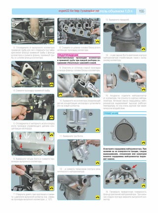 expert22 for http://youtracker.net ельобъемом 1,0л 155
13. Выверните передний
3. Отсоедините от выпускного коллектора
приемную трубу, для чего отверните три гайки
крепления фланца приемной трубы к фланцу
коллектора и снимите фланец приемной тру­
бы со шпилек фланца коллектора.
8. Снимите со шпилек головки блока уплот­
нительную прокладку коллектора.
ПРЕДУПРЕЖДЕНИЕ
Уплотнительные прокладки коллектора
и приемной трубы при каждой разборке со­
единения обязательно заменяйте новой.
9. Очистите от остатков старой прокладки
и нагара фланцы головки блока и коллектора.
14. .и два задних болта крепления корпуса
нейтрализатора отработавших газов к выпу­
скному коллектору
4. Снимите прокладку приемной трубы.
10. Выверните из коллектора управляющий
датчик концентрации кислорода и установите
его на новый коллектор.
15. Аккуратно отделите нейтрализатор
от коллектора. Не стучите по корпусу нейтра­
лизатора. Активная масса сердцевины нейт­
рализатора выдерживает высокую рабочую
температуру но она очень хрупкая при меха­
ническом воздействии.
5. Отсоедините от моторного жгута колодку
жгута проводов управляющего датчика кон­
центрации кислорода.
6. Выверните четыре болта и снимите тер
моэкран выпускного коллектора.
Осмотрите сердцевину нейтрализатора. При
наличии на ее поверхности трещин, следов
выкрашивания, оплавления или закупорки
каналов сердцевины нейтрализатор подле­
жит замене.
12. .и снимите термоэкран корпуса ката­
литического нейтрализатора.
7. Отверните девять гаек крепления и сними­
те с двигателя выпускной коллектор (см. «Заме­
на прокладки выпускного коллектора», с. 127).
16. Проверьте привалочную поверхность
фланца крепления нейтрализатора. При нали­
чии следов прогара замените выпускной кол­
лектор.
 