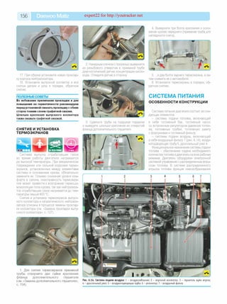 156 Daewoo Matiz expert22 for http://youtracker.net
17. При сборке установите новую проклад­
ку корпуса нейтрализатора.
18. Установите выпускной коллектор и все
снятые детали и узлы в порядке, обратном
снятию.
ПОЛЕЗНЫЕСОВЕТЫ_________________
Во избежание прилипания прокладки и для
повышения ее герметичности рекомендуем
перед установкой смазать прокладку с обеих
сторон тонким слоем графитной смазки.
Шпильки крепления выпускного коллектора
также смажьте графитной смазкой.
СНЯТИЕ И УСТАНОВКА
ТЕРМОЭКРАНОВ
Система выпуска отработавших газов
во время работы двигателя нагревается
до высокой температуры. При механическом
повреждении или сильной коррозии термо­
экранов, установленных между элементами
системы и основанием кузова, обязательно
замените их. Помимо снижения уровня ком­
форта в салоне, неисправность термоэкра­
нов может привести к возгоранию термошу-
моизоляции пола кузова, так как нейтрализа­
тор отработавших газов нагревается до тем­
пературы свыше 600 °С.
Снятие и установка термоэкранов выпуск­
ного коллектора и каталитического нейтрали­
затора описаны в процессе замены проклад­
ки коллектора (см. «Замена прокладки выпу­
скного коллектора», с. 127).
1. Для снятия термоэкранов приемной
трубы отверните две гайки крепления
фланца дополнительного глушителя
(см. «Замена дополнительного глушителя»,
с. 154).
2. Накидным ключом с прорезью выверните
из резьбового отверстия в приемной трубе
диагностический датчик концентрации кисло­
рода. Отведите датчик в сторону.
3. Сдвиньте трубы на подушках подвески
и выведите шпильки крепления из отверстий
фланца дополнительного глушителя.
4. Выверните три болта крепления к осно­
ванию кузова переднего (приемная труба для
наглядности снята).
5. .и два болта заднего термоэкрана, а за­
тем снимите их с автомобиля.
6. Установите термоэкраны в порядке, об­
ратном снятию.
СИСТЕМА ПИТАНИЯ
ОСОБЕННОСТИ КОНСТРУКЦИИ
Система питания двигателя состоит из сле­
дующих элементов:
- системы подачи топлива, включающей
в себя топливный бак, топливный насос
со встроенным регулятором давления топли­
ва, топливные трубки, топливную рампу
с форсунками и топливный фильтр;
- системы подачи воздуха, включающей
в себя воздушный фильтр 7 (рис. 6.14), возду­
хоподводящую трубу 5, дроссельный узел 4.
Функциональное назначение системы подачи
топлива - обеспечение подачи необходимого
количества топлива вдвигатель на всех рабочих
режимах. Двигатель оборудован электронной
системой управления с распределенным впры­
ском топлива. В системе распределенного
впрыска топлива функции смесеобразования
Рис. 6.14. Система подачи воздуха: 1 - воздухозаборник; 2 - впускной коллектор; 3 - глушитель шума впуска;
4 - дроссельны й узел; 5 - воздухоподводящ ая труба; 6 - резонатор; 7 - воздуш ный фильтр
 