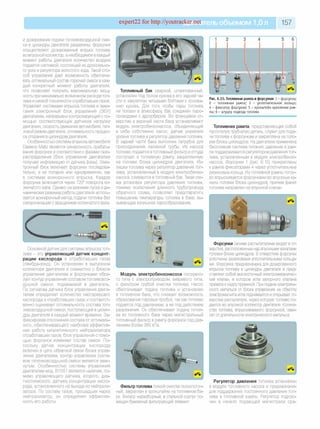 expert22 for http://youtracker.net ельобъемом 1,0л 157
и дозирования подачи топливовоздушной сме­
си в цилиндры двигателя разделены: форсунки
осуществляют дозированный впрыск топлива
во впускной коллектор, а необходимое в каждый
момент работы двигателя количество воздуха
подается системой, состоящей из дроссельно­
го узла и регулятора холостого хода. Такой спо­
соб управления дает возможность обеспечи­
вать оптимальный состав горючей смеси в каж­
дый конкретный момент работы двигателя,
что позволяет получить максимальную мощ­
ность при минимально возможном расходе топ­
лива и низкой токсичности отработавших газов.
Управляет системами впрыска топлива и зажи­
гания электронный блок управления (ЭБУ)
двигателем, непрерывно контролирующий с по­
мощью соответствующих датчиков нагрузки
двигателя, скорость движения автомобиля, теп­
ловой режим двигателя, оптимальность процес­
са сгорания в цилиндрах двигателя.
Особенностью системы впрыска автомобиля
Daewoo Matiz является синхронность срабаты­
вания форсунок в соответствии с фазами газо­
распределения (блок управления двигателем
получает информацию от датчика фазы). Элек­
тронный блок включает форсунки последова­
тельно, а не попарно или одновременно, как
в системах асинхронного впрыска. Каждая
форсунка включается через 720° поворота ко­
ленчатого вала. Однако на режимах пуска и ди­
намических режимах работы двигателя исполь­
зуется асинхронный метод подачи топлива без
синхронизации с вращением коленчатого вала.
Топливный бак сварной, штампованный,
установлен под полом кузова в его задней ча­
сти и закреплен четырьмя болтами к основа­
нию кузова. Для того чтобы пары топлива
не попали в атмосферу бак соединен паро­
проводами с адсорбером. Во фланцевое от­
верстие в верхней части бака устанавливают
модуль электробензонасоса, объединяющий
в себе собственно насос, датчик указателя
уровня топлива и регулятор давления топлива.
В задней части бака выполнен патрубок для
присоединения наливной трубы. Из насоса
топливо подается в топливный фильтр и оттуда
поступает в топливную рампу закрепленную
на головке блока цилиндров двигателя. Из­
лишки топлива через регулятор давления топ­
лива, установленный в модуле электробензо­
насоса, сливаются втопливный бак. Такая схе­
ма установки регулятора давления топлива,
помимо исключения длинного трубопровода
обратного слива, позволяет предотвратить
повышение температуры топлива в баке, вы­
зывающее излишнее парообразование.
Рис. 6.15. Топливная рампа и форсунки: 1 - ф орсунка;
2 - топливная рам па; 3 - уплотнительное кольцо;
4 - ф иксатор ф орсунки; 5 - кронш тейн крепления рам­
пы; 6 - штуцер подвода топлива
Топливная рампа, представляющая собой
пустотелую трубчатую деталь, служит для пода­
чи топлива к форсункам и закреплена на голо­
вке блока цилиндров. На двигателе применена
бессливная система питания, давление в рам­
пе поддерживается регулятором давления топ­
лива, установленным в модуле электробензо­
насоса. Форсунки 1 (рис. 6.15) прикреплены
к рампе фиксаторами 4 через уплотнительные
резиновые кольца. Из топливной рампы топли­
во впрыскивается форсунками во впускные ка­
налы головки блока цилиндров, причем факел
топлива направлен на впускной клапан.
Основной датчик для системы впрыска топ­
лива - это управляющий датчик концент­
рации кислорода в отработавших газах
(лямбда-зонд). Он установлен в выпускном
коллекторе двигателя и совместно с блоком
управления двигателем и форсунками обра­
зует контур управления составом топливовоз­
душной смеси, подаваемой в двигатель
По сигналам датчика блок управления двига­
телем определяет количество несгоревшего
кислорода в отработавших газах и соответст­
венно оценивает оптимальность состава топ­
ливовоздушной смеси, поступающей в цилин­
дры двигателя в каждый момент времени. За­
фиксировав отклонение состава от оптималь­
ного, обеспечивающего наиболее эффектив­
ную работу каталитического нейтрализатора
отработавших газов, блок управления с помо­
щью форсунок изменяет состав смеси. По­
скольку датчик концентрации кислорода
включен в цепь обратной связи блока управ­
ления двигателем, контур управления соста­
вом топливовоздушной смеси является замк­
нутым. Особенностью системы управления
двигателем мод. B10S1 является наличие, по­
мимо управляющего датчика, второго, диа­
гностического, датчика концентрации кисло­
рода, установленного на выходе из нейтрали­
затора. По составу газов, прошедших через
нейтрализатор, он определяет эффектив­
ность его работы.
Модуль электробензонасоса погружно­
го типа с электроприводом, вихревого типа,
с фильтром грубой очистки топлива. Насос
обеспечивает подачу топлива и установлен
в топливном баке, что снижает возможность
образования паровых пробок, так как топливо
подается под давлением, а не под действием
разрежения. Он обеспечивает подачу топли­
ва из топливного бака через магистральный
топливный фильтр в рампу форсунок под дав­
лением более 380 кПа.
Форсунки своими распылителями входят в от­
верстия, расположенные над впускными каналами
головки блока цилиндров. В отверстиях форсунки
уплотнены резиновыми уплотнительными кольца­
ми. Форсунка предназначена для дозированного
впрыска топлива в цилиндры двигателя и пред­
ставляет собой высокоточный электромеханичес­
кий клапан, в котором игла запорного клапана
прижата кседлу пружиной. При подаче электриче­
ского импульса от блока управления на обмотку
электромагнита игла поднимается и открывает от­
верстие распылителя, через которую топливо по­
дается во впускной коллектор двигателя. Количе­
ство топлива, впрыскиваемого форсункой, зави­
сит от длительности электрического импульса.
Фильтр топлива тонкой очистки полнопоточ­
ный, закреплен в кронштейне на топливном ба­
ке. Фильтр неразборный, в стальной корпус по­
мещен бумажный фильтрующий элемент
Регулятор давления топлива установлен
в модуле топливного насоса и предназначен
для поддержания постоянного давления топ­
лива в топливной рампе. Регулятор подклю­
чен в начало подающей магистрали сра-
 