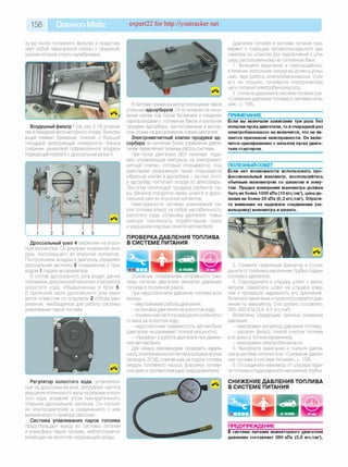 158 Daewoo Matiz expert22 fo r http://youtracker.net
зу же после топливного фильтра и представ­
ляет собой перепускной клапан с пружиной,
усилие которой строго калибровано.
Воздушный фильтр 7 (см. рис.6.14) установ­
лен в передней части моторного отсека. Фильтру­
ющий элемент бумажный, плоский, с большой
площадью фильтрующей поверхности. Фильтр
соединен резиновой гофрированной воздухо­
подводящей трубой 5 с дроссельным узлом 4.
1 2 3 4 5
Дроссельный узел 4 закреплен на впуск­
ном коллекторе. Он дозирует количество воз­
духа, поступающего во впускной коллектор.
Поступлением воздуха в двигатель управляет
дроссельная заслонка 3 соединенная с при­
водом 1 педали акселератора.
В состав дроссельного узла входят датчик
положения дроссельной заслонки и регулятор
холостого хода, объединенные в блок 5
В проточной части дроссельного узла нахо­
дится отверстие со штуцером 2 отбора раз­
режения, необходимое для работы системы
улавливания паров топлива.
Регулятор холостого хода, установлен­
ный на дроссельном узле, регулирует частоту
вращения коленчатого вала на режиме холос­
того хода, управляя углом принудительного
открытия дроссельной заслонки. Он состоит
из электродвигателя и соединенного с ним
механического привода заслонки.
Система улавливания паров топлива
предотвращает выход из системы питания
в атмосферу паров топлива, неблагоприятно
влияющих на экологию окружающей среды.
В системе применен метод поглощения паров
угольным адсорбером. Он установлен на осно­
вании кузова под полом багажника и соединен
паропроводами с топливным баком и клапаном
продувки адсорбера, расположенным в мотор­
ном отсеке на декоративном кожухе двигателя.
Электромагнитный клапан продувки ад­
сорбера по сигналам блока управления двига­
телем переключает режимы работы системы.
При пуске двигателя ЭБУ начинает пода­
вать управляющие импульсы на электромаг­
нитный клапан, который открывается, под
действием разрежения также открывается
обратный клапан в адсорбере - за счет этого
в адсорбер поступает воздух из атмосферы.
При этом происходит продувка сорбента: па­
ры бензина отводятся через шланги и дрос­
сельный узел во впускной коллектор.
Неисправности системы улавливания па­
ров топлива влекут за собой нестабильность
холостого хода, остановку двигателя, повы­
шенную токсичность отработавших газов
и ухудшение ходовых качеств автомобиля
ПРОВЕРКА ДАВЛЕНИЯ ТОПЛИВА
В СИСТЕМЕ ПИТАНИЯ
Давление топлива в системе питания про­
веряют с помощью профессионального ма­
нометра со шлангом для подключения к шту­
церу расположенному на топливном баке.
1. Включите зажигание и прислушайтесь
в течение нескольких секунд вы должны услы­
шать звук работы электробензонасоса. Если
его не слышно, проверьте электрическую
цепь питания электробензонасоса.
2. Снизьте давление в системе питания (см
«Снижение давления топлива в системе пита­
ния», с. 158).
ПРИМЕЧАНИЕ
Если вы включали зажигание три раза без
попытки пуска двигателя, то в очередной раз
электробензонасос не включится, что не яв­
ляется признаком неисправности. Он вклю­
чится одновременно с началом пуска двига­
теля стартером.
ПОЛЕЗНЫИ СОВЕТ__________________
Если нет возможности использовать про­
фессиональный манометр, воспользуйтесь
обычным манометром со шлангом и хому­
том. Предел измерения манометра должен
быть не более 1000 кПа (10 кгс/см2), цена де­
ления не более 20 кПа (0,2 кгс/см2). Обрати­
те внимание на надежное соединение (за-
вальцовку) манометра и шланга.
Основным показателем исправности сис­
темы питания двигателя является давление
топлива в топливной рампе.
При недостаточном давлении топлива воз­
можны:
- неустойчивая работа двигателя;
- остановка двигателя на холостом ходу;
- пониженная частота вращения коленчато­
го вала на холостом ходу;
- недостаточная приемистость автомобиля
(двигатель не развивает полной мощности)
- «провалы» в работе двигателя при движе­
нии автомобиля.
Для начала рекомендуем проверить надеж­
ность электрических контактов в колодкахжгутов
проводов ЭСУД отвечающих за подачу топлива
(модуль топливного насоса, форсунки, топлив­
ное реле и соответствующие предохранители).
3. Сожмите пружинный фиксатор и отсое­
дините оттройника наконечник трубки подачи
топлива кдвигателю.
4. Подсоедините к штуцеру шланг с мано­
метром. Закрепите шланг на штуцере хому­
том и проверьте надежность его крепления
Включите зажигание и проконтролируйте дав­
ление по манометру Оно должно составлять
380-400 кПа (3,8-4,0 кгс/см2).
Возможны следующие причины снижения
давления:
- неисправен регулятор давления топлива;
- засорен фильтр тонкой очистки топлива
или фильтр топливоприемника;
- неисправен электробензонасос.
5. Выключите зажигание и снизьте давле­
ние в системе питания (см. «Снижение давле­
ния топлива в системе питания», с. 158).
6. Отсоедините манометр от штуцера пода­
чи топлива и подсоедините наконечниктрубки.
СНИЖЕНИЕ ДАВЛЕНИЯ ТОПЛИВА
В СИСТЕМЕ ПИТАНИЯ
ПРЕДУПРЕЖДЕНИЕ
В системе питания инжекторного двигателя
давление составляет 380 кПа (3,8 кгс/см2),
 