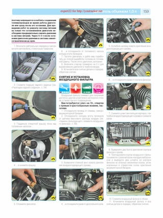 expert22 for http://youtracker.net ельобъемом 1,0л 159
поэтому запрещается ослаблять соединения
топливопроводов во время работы двигате­
ля или сразу после его остановки. Для про­
ведения работ по ремонту системы питания
на только что остановленном двигателе не­
обходимо предварительно снизить давление
в системе питания. Через 4-5 ч после оста­
новки двигателя давление в системе снизит­
ся практически до нуля.
1. Включите нейтральную передачу и затор­
мозите автомобиль стояночным тормозом.
6. .и отсоедините от топливного насоса
колодку жгута проводов
7. Пустите двигатель и дайте ему порабо­
тать до полной выработки топлива из топлив­
ной рампы. После этого двигатель заглохнет
8. Включите стартер примерно на 3 с для
выравнивания давления в трубопроводах.
9. Установите все снятые детали в порядке,
обратном снятию.
СНЯТИЕ И УСТАНОВКА
ВОЗДУШНОГО ФИЛЬТРА
5. Ослабьте затяжку хомута крепления воз­
духоподводящего рукава.
6. .и отсоедините рукав от корпуса фильтра.
2. Снимите подушку заднего сиденья (см.
«Раскладка заднего сиденья», с. 24).
3. Подденьте отверткой крышку люка над
топливным насосом.
Воздушный фильтр снимают для получения
доступа к другим агрегатам в моторном отсе­
ке, атакже при его повреждении.
Вам потребуются: ключ «на 10», отвертка
с прямым и крестообразным лезвием, пас­
сатижи.
1. Отсоедините провод от клеммы «минус»
аккумуляторной батареи.
2. Отсоедините колодку жгута проводов
от датчика массового расхода воздуха (см.
«Замена фильтрующего элемента воздушно­
го фильтра», с. 59).
7. Снимите шланг вентиляции картера с па­
трубка воздухоподводящего рукава и снимите
рукав.
4. .и снимите крышку
3. Выверните стяжной винт хомута крепле­
ния воздухоподводящего рукава.
8. Выверните два болта крепления корпуса
фильтра к кузову
9.Приподнимите корпус воздушного филь­
тра вместе с резонатором и воздухозаборни­
ком и выведите два штифта на корпусе
фильтра из упорных резиновых втулок, уста­
новленных в отверстиях полки крепления
аккумуляторной батареи.
5. Отожмите фиксатор. 4. .и отсоедините рукав от дроссельного узла.
10. Снимите воздушный фильтр в сборе.
11. Установите воздушный фильтр и все
снятые детали в порядке, обратном снятию.
 