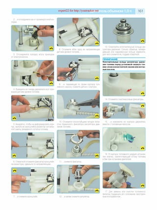 expert22 for http://youtracker.net ельобъемом 1,0л 161
2. ...и отсоедините ее от промежуточной кс
лодки.
3. Отсоедините колодку жгута проводов
от электронасоса.
8. Отожмите вбок одну из направляющих
датчика уровня топлива.
13. Осмотрите уплотнительные кольца ре­
гулятора давления. Сильно обжатые, затвер­
девшие или надорванные кольца замените,
для чего снимите их, поддев отверткой.
ПРИМЕЧАНИЕ
Уплотнительные кольца регулятора давле­
ния топлива перед установкой смажьте тон­
ким слоем консистентной смазки или мотор­
ным маслом.
4. Выведите из гнезда держателя жгут про
водов датчика уровня топлива.
9. .и , перемещая по пазам корпуса топ­
ливного насоса, снимите датчик с корпуса
14. Отожмите пластмассовые фиксаторы.
5. Аккуратно, чтобы не деформировать кор'
пус, выньте из кронштейна резистор сигналь'
ной лампы резервного остатка топлива
15. ...и извлеките из корпуса держатель10. Отожмите плоскогубцами четыре лепе­
стка пружинного фиксатора регулятора дав- вместе с топливным насосом.
лен ия топлива..
6. Отверткой отожмите фиксатор кронштей
на резистора, сдвиньте по направляющим.
снимите фиксатор
6. В корпусе топливного модуля установ­
лен клапан, препятствующий оттоку топлива
в бак при остановке двигателя.
7. . и снимите кронштейн. 12. . а затем снимите регулятор.
17. Для замены или очистки топливного
фильтра подденьте его основание заострен­
ным инструментом.
 