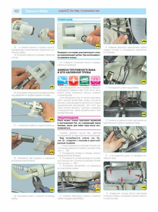 162 Daewoo Matiz expert22 for http://youtracker.net
18. .и снимите фильтр с корпуса насоса,
преодолевая сопротивление пружинной сто­
порной шайбы.
19. Установите фильтр в порядке, обратном
снятию.
20. Для замены электронасоса сдвиньте фла­
нец держателя по трубке возврата топлива.
Проверьте состояние уплотнительного коль­
ца направляющей трубки. При необходимос­
ти замените кольцо.
24. Соберите топливный насос в порядке,
обратном разборке.
ЗАМЕНА ТОПЛИВНОГО БАКА
И ЕГО НАЛИВНОЙ ТРУБЫ
При обнаружении течи топлива из бака ре­
комендуется заменить бак. Если часто засо­
ряется сетка топливного насоса, снимите
и промойте бак.
Если обнаружена течь по линии стыка верх­
ней и нижней частей бака, можно эти места
пропаять (рекомендуется выполнять в специ­
ализированной мастерской). Для этого вы­
лейте остатки бензина, тщательно промойте
и просушите бак. Затем запаяйте место течи
мягким припоем.
ПРЕДУПРЕЖДЕНИЕ
21. .и извлеките трубку из отверстия фланца.
22. Разожмите две защелки и извлеките
из корпуса электронасос.
Паять можно только тщательно промытый
и просушенный бак, не содержащий паров
бензина, иначе при пайке пары могут вос­
пламениться.
Снимать удобнее пустой бак, работая
на подъемнике, эстакаде или смотровой канаве.
Вам потребуются: ключи «на 10»,
«на 12», отвертки с плоским и крестооб­
разным лезвием.
1. Снизьте давление в системе питания (см.
«Снижение давления топлива в системе пита­
ния», с. 158).
2. Отсоедините провод от клеммы «минус»
аккумуляторной батареи.
3. Отсоедините топливопроводы от топлив­
ного насоса (см. «Снятие и установка топлив­
ного насоса», с. 160).
4. Установите автомобиль на подъемник
или смотровую канаву
Ш и ’ ’ М
;
23. Разожмите хомут и снимите топливную5. Сожмите фиксаторы хомута и снимите
трубку. трубку продувки адсорбера.
6. Нажмите фиксатор наконечника трубки
подачи топлива и отсоедините наконечник
от тройника.
7. Отсоедините шланги адсорбера.
8. Сожмите и сдвиньте хомут крепления со­
единительного шланга наливной трубы.
9. .и отсоедините шланг от патрубка топ­
ливного бака.
10. Выверните четыре болта крепления
топливного бака к основанию кузова и немно­
го опустите бак.
 