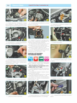 164 Daewoo Matiz expert22 for http://youtracker.net
3. Отжав фиксатор, отсоедините колодку
жгута проводов от датчика положения дрос­
сельной заслонки и регулятора холостого хода.
8. .и снимите дроссельный узел со шпилек
впускного коллектора. 6. Аналогично отсоедините колодки от ос­
тальных трех форсунок.
4. Отсоедините от штуцера дроссельного
узла шланг продувки адсорбера.
9. Снимите и осмотрите прокладку дрос­
сельного узла. Порванную, затвердевшую, по­
терявшую форму прокладку замените.
10. Загрязненный дроссельный узел очис­
тите жидкостью для чистки карбюраторов.
11. Установите дроссельный узел и все сня­
тые детали в порядке, обратном снятию.
12. Отрегулируйте привод дроссельной за­
слонки (см. «Регулировка и замена троса при­
вода дроссельной заслонки», с. 166).
СНЯТИЕ И УСТАНОВКА
ТОПЛИВНОЙ РАМПЫ
7. Сожмите фиксаторы.
5. Отсоедините от сектора дроссельного
узла трос привода дроссельной заслонки (см.
«Регулировка и замена троса привода дрос­
сельной заслонки», с. 166).
8. .и отсоедините трубку подачи топлива
от рампы.
Отверните две гайки верхнего крепления
Топливную рампу снимают для замены фор­
сунок и ремонта головки блока цилиндров,
а также при замене самой рампы.
Вам потребуются: шестигранник «на 5»,
отвертка, ключ «на 17» (два).
1. Снизьте давление в системе питания (см.
«Снижение давления топлива в системе пита­
ния», с. 158).
2. Отсоедините провод от клеммы «минус»
аккумуляторной батареи.
3. Снимите воздушный фильтр (см. «Снятие
и установка воздушного фильтра», с. 159).
4. Снимите со впускного коллектора дрос­
сельный узел (см. «Снятие и установка дрос­
сельного узла», с. 163).
9. Выверните передний.
7. .д в а болта нижнего крепления.
5. Сожмите фиксатор и отсоедините колод­
ку жгута проводов форсунки 1-го цилиндра.
10. .и задний болты крепления топливной
рампы.
 