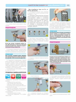 expert22 for http://youtracker.net ельобъемом 1,0л 165
а затем снимите рампу вместе с фор­
сунками
ПРЕДУПРЕЖДЕНИЕ
Вам потребуются: ключ «на 10», от­
вертка, автотестер.
1. Отсоедините колодки жгута проводов
от форсунок (см. «Снятие и установка топлив­
ной рампы», с. 164).
2. Проведите первоначальную проверку
обмоток форсунок. Для этого поочередно
подсоединяйте омметр к контактам
в разъемах форсунок и в каждом случае
измеряйте сопротивление их обмоток.
Оно должно быть равно 11-15 Ом. Если
при измерении сопротивление форсунки
не попадает в указанный интервал,
то данная форсунка неисправна и ее не­
обходимо заменить.
3. Для более точной проверки и замены
форсунок снимите топливную рампу с авто­
мобиля (см. «Снятие и установка топливной
рампы», с. 164).
Если при снятии топливной рампы ка­
кая-либо форсунка останется во впускном
коллекторе двигателя, замените ее уплот­
нительные кольца и фиксатор.
12. Установите и закрепите топливную рампу
в порядке, обратном снятию, смазав уплотни­
тельные кольца форсунок моторным маслом.
ПРИМЕЧАНИЕ
При установке топливной рампы закрепите
жгут проводовфорсунок на рампе пластиковы­
михомутами, чтобы он не касался двигателя.
13. Подключите топливопровод и подсое­
дините колодку жгута проводов. Присоедини­
те провод к клемме «минус» аккумуляторной
батареи, поверните три-четыре раза ключ
замка зажигания в положение «I» (зажигание)
и проверьте герметичность соединения тру­
бопровода и уплотнений форсунок.
14. Установите все снятые детали в поряд­
ке, обратном снятию.
ПРОВЕРКА И ЗАМЕНА ФОРСУНОК
7. Для выявления неисправной форсунки
подключите к контактам форсунок омметр.
Он должен показать сопротивление 11-15 Ом.
Если сопротивление обмотки не соответству­
ет норме, замените неисправную форсунку
так как она неремонтопригодна.
ПРИМЕЧАНИЕ
Проверку форсунки по форме распыляемого
факела топлива и на герметичность прово­
дите на специализированных станциях тех­
нического обслуживания, так как такая про­
верка непосредственно на автомобиле очень
пожароопасна.
ПРЕДУПРЕЖДЕНИЕ
4. Подденьте отверткой пружинный фикса­
тор форсунки.
На двигатели автомобиля Daewoo Matiz уста­
навливают форсунки оригинальной конст­
рукции, которые невзаимозаменяемы с фор­
сунками инжекторныхдвигателей других мо­
делей. Приобретайте новые форсунки точно
с такой же маркировкой.
5. .снимите фиксатор.
Возможные признаками неисправности
форсунок:
- затрудненный пуск двигателя;
- неустойчивая работа двигателя;
- двигатель глохнет на холостом ходу;
- пониженная частота вращения коленчато­
го вала на холостом ходу;
- двигатель не развивает полной мощнос­
ти, недостаточная приемистость двигателя;
- провалы в работе двигателя при движе­
нии автомобиля;
- повышенный расход топлива;
- повышенное содержание СН в отрабо­
тавших газах.
8. При каждом снятии форсунок обязатель­
но заменяйте уплотнительные кольца всех
форсунок. Аккуратно поддев отверткой край
кольца.
6. .и извлеките форсунку из топливной
рампы. Аналогично снимите остальные фор­
сунки.
9. .снимите уплотнительное кольцо с фор­
сунки.
 