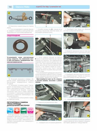 166 Daewoo Matiz expert22 for http://youtracker.net
10. Аналогично снимите кольцо со стороны
рампы.
11. Если устанавливаете прежние форсун­
ки, аккуратно промойте их распылители рас­
творителем или очистителем карбюратора.
1. Ослабьте затяжку гаек А и, вращая их на
резьбовом наконечнике оболочки троса, от­
регулируйте натяжение троса.
ПРЕДУПРЕЖДЕНИЕ
Устанавливайте новые уплотнительные
кольца аккуратно, без применения како­
го-либо инструмента, предварительно сма­
зав их моторным маслом.
12. Установите форсунки в порядке, об­
ратном снятию, зафиксировав их на рампе
фиксаторами, предварительно немного
их поджав.
13. Установите топливную рампу Подсое­
дините топливопровод и колодку жгута про­
водов, присоедините провод к клемме «ми­
нус» аккумуляторной батареи, поверните
три-четыре раза ключ в замке зажигания
в положение «I» (зажигание) и проверьте гер­
метичность соединения трубопровода и уп­
лотнений форсунок.
14. Установите все снятые детали в поряд­
ке, обратном снятию.
2. Легко нажмите пальцем на участке
Б троса от крепления оболочки до сектора
привода оси заслонки. При правильной ре­
гулировке прогиб троса не должен быть бо­
лее 5-7 мм. При отпущенной педали акселе­
ратора дроссельная заслонка должна быть
закрыта, а при нажатии педали до упора -
полностью открыта (при этом у сектора
привода заслонки не должно быть дополни­
тельного хода).
Если регулировкой привода дроссельной за­
слонки невозможно добиться полного открыва­
ния или закрывания дроссельной заслонки или
привод заедает, замените трос привода.
Вам потребуются: ключ «на 10», отвертка
с плоским лезвием, пассатижи с узкими
губками.
РЕГУЛИРОВКА И ЗАМЕНА
ТРОСА ПРИВОДА
ДРОССЕЛЬНОЙ ЗАСЛОНКИ
Если дроссельная заслонка не полностью
открывается (двигатель не развивает полную
мощность) или закрывается (повышенные
обороты холостого хода), первоначально по­
пробуйте отрегулировать трос привода дрос­
сельной заслонки
1. Отверните регулировочные гайки
2. . и выведите трос из прорези держателя
3. Освободите трос, вынув его оболочку
из опоры на впускном коллекторе.
4. Извлеките наконечник троса из паза сек­
тора и отсоедините трос от дроссельного узла.
5. Освободите оболочку троса из пластико­
вых поддерживающих хомутов на высоко­
вольтном проводе системы зажигания.
6. .и вакуумном шланге усилителя тормозов.
7. В салоне автомобиля под панелью приборов
снимите наконечник троса с шарового пальца ры­
чага педали, сдвинув его с пальца отверткой.
 