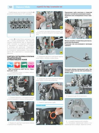 168 Daewoo Matiz expert22 for http://youtracker.net
Отработавшие газы поступают из патрубка А
выпускного коллектора (от 4-го цилиндра).
Вам потребуются: ключ «на 10», торцо­
вый ключ «на 5».
1. Отсоедините провод от клеммы «минус»
аккумуляторной батареи.
4. Снимите прокладку корпуса клапана. По­
рванную или расслоившуюся прокладку заме­
ните.
. в канал Б головки блока цилиндров и да­
лее к клапану рециркуляции. При открытии
клапана отработавшие газы по перепускной
трубе поступают во впускной трубопровод
и, смешиваясь со свежей смесью, попадают
в цилиндры для дожигания. Содержание
окислов азота в отработавших газах снижает­
ся. Количество перепускаемых газов регули­
руется ЭБУ в зависимости от режима работы
двигателя.
СНЯТИЕ И УСТАНОВКА КЛАПАНА
РЕЦИРКУЛЯЦИИ
ОТРАБОТАВШИХ ГАЗОВ
5. Выверните два болта крепления перепу­
скной трубы к патрубку головки блока.
6. Выверните два болта крепления перепу­
скной трубы к впускному коллектору
2. Сожмите фиксатор и отсоедините колод
ку жгута проводов от клапана рециркуляции.
Перепускная труба уплотнена в отверстии
впускного коллектора резиновым кольцом.
Порванное или затвердевшее кольцо заме­
ните.
Фланец патрубка головки блока уплотнен па-
ронитовой прокладкой.
Порванную или расслоившуюся прокладку
замените.
Осмотрите фланцы перепускной трубы. При
наличии следов прогара или коробления за­
мените трубу.
8. Выверните два болта крепления.
3. Выверните два болта крепления клапана
к перепускному патрубку
9. .и снимите перепускной патрубок.
0. Установите перепускной клапан и ос­
тальные детали в порядке, обратном снятию.
 