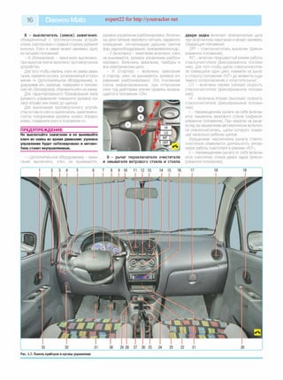 16 Daewoo Matiz expert22 for http://youtracker.net
8 - выключатель (зам ок) заж игания,
объединенный с противоугонным устрой­
ством, расположен с правой стороны рулевой
колонки. Ключ в замке может занимать однс
из четырех положений:
- В (блокировка) - зажигание выключено,
при вынутом ключе включено противоугонное
устройство.
Для того чтобы извлечь ключ из замка зажи­
гания, нажмите на ключ, установленный в поло­
жение «I» (дополнительное оборудование), и,
удерживая его нажатым, поверните в положе­
ние «В» (блокировка). Извлеките ключ из замка.
Для гарантированного блокирования вала
рулевого управления поверните рулевое ко­
лесо вправо или влево до щелчка.
Для выключения противоугонного устрой­
ства вставьте ключ в выключатель зажигания и,
слегка поворачивая рулевое колесо вправо-
влево, поверните ключ в положение «I»;
ПРЕДУПРЕЖДЕНИЕ
Не выключайте зажигание и не вынимайте
ключ из замка во время движения: рулевое
управление будет заблокировано и автомо­
биль станет неуправляемым.
- I (дополнительное оборудование) - зажи­
гание выключено, ключ не вынимается
рулевое управление разблокировано. Включе­
ны цепи питания звукового сигнала, наружного
освещения, сигнализации дальним светом
фар, радиооборудования, прикуривателя идр.;
- II (включено) - зажигание включено, ключ
не вынимается, рулевое управление разбло­
кировано. Включены зажигание, приборы и
все электрические цепи;
- III (стартер) - включены зажигание
и стартер, ключ не вынимается, рулевое уп­
равление разблокировано. Это положение
ключа нефиксированное, при отпускании
ключ под действием усилия пружины возвра­
щается в положение «ON».
9 - рычаг переключателя очистителя
и омывателя ветрового стекла и стекла
двери задка включает электрические цепи
при включенном зажигании и может занимать
следующие положения:
OFF - стеклоочиститель выключен (фикси­
рованное положение);
INT - включен прерывистый режим работы
стеклоочистителя (фиксированное положе­
ние). Для того чтобы щетки стеклоочистите­
ля совершили один цикл, нажмите на рычаг
в сторону положения «INT» до момента ощу­
тимого сопротивления и отпустите рычаг;
L0 - включена первая (низкая) скорость
стеклоочистителя (фиксированное положе­
ние);
HI - включена вторая (высокая) скорость
стеклоочистителя (фиксированное положе­
ние);
- перемещением рычага на себя включа­
ется омыватель ветрового стекла (нефикси­
рованное положение). При нажатии на рычаг
вслед за омывателем автоматически включит­
ся стеклоочиститель, щетки которого совер­
шат несколько рабочих циклов.
Вращением наконечника рычага стекло­
очистителя изменяется длительность интер­
валов работы очистителя в режиме «INT»;
II - перемещением рычага от себя включа­
ется очиститель стекла двери задка (фикси­
рованное положение);
Рис. 1.7. Панель приборов и органы управления
 