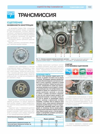 expert22 for http://youtracker.net трансмиссия 169
ТРАНСМИССИЯ
СЦЕПЛЕНИЕ
ОСОБЕННОСТИ КОНСТРУКЦИИ
На автомобили Daewoo Matiz, оснащенные
механической коробкой передач, устанавлива­
ют сухое однодисковое, постоянно замкнутое
сцепление с центральной разрезной диафраг-
менной пружиной. Двигатели рабочим объемом
0,8 л комплектуют сцеплением Y4A, двигатели
рабочим объемом 1,0 л - сцеплением Y4M.
Технические данные сцеплений представ­
лены в табл. 7.1.
Картер сцепления конструктивно объеди­
нен с картером коробки передач.
Рис. 7.1. Элементы механизма привода выключения сцепления: 1 - подш ипник вы клю чения сцепления; 2 - пер­
вичный вал короб ки передач; 3 - направляю щ ая втулка; 4 - ры чаги вала; 5 - вал вы клю чения сцепления
Нажимной диск смонтирован в стальном
штампованном кожухе и прикреплен к нему
тремя упругими стальными пластинами. Ко­
жух, в свою очередь, прикреплен шестью бол­
тами к маховику двигателя. Кожух сцепления
с нажимным диском представляют собой не­
разборный узел, поэтому при необходимости
его заменяют в сборе.
Ведомый диск с гасителем крутильных ко­
лебаний установлен на шлицах первичного
вала коробки передач и зажат диафрагмен-
ной пружиной между маховиком и нажимным
диском.
Подшипник 1 (рис.7.1) выключения сцепления
установлен на направляющей втулке 3. Он пере­
мещается рычагами 4 вала 5 выключения сцеп­
ления, на который, в свою очередь, воздейству­
ет трос привода выключения сцепления.
ТЕХНИЧЕСКИЕ ДАННЫЕ СЦЕПЛЕНИЙ
Привод выключения сцепления состоит
из педали сцепления, троса, вала с нажимны­
ми рычагами и подшипника выключения сцеп­
ления. Предусмотрена регулировка высоты
педали сцепления в процессе эксплуатации.
ПОЛЕЗНЫЕСОВЕТЫ
Для того чтобы сцепление служило долго и бе­
зотказно, не держите постоянно ногу на педали
сцепления. Эту вредную привычку приобретают
вовремяобучения вождениювавтошколахизбо­
язни не успеть выключить сцепление во время
остановки автомобиля. Помимо быстрой устало­
сти ноги, находящейся все время над педалью,
сцепление оказываетсяхотя инемного, новыжа­
то, ведомыйдискпри этом пробуксовывает ииз­
нашивается. Крометого, несмотря нато что под­
шипник выключения сцепления и рассчитан
на работу в режиме постоянного вращения,
он при чуть-чуть нажатой педали находится под
повышенной нагрузкой, иего ресурс снижается.
По этой же причине не рекомендуем подолгу
держать сцепление в выключенном состоянии
(например, в пробках). Если не придется сразу
трогаться с места, лучше включить нейтральное
положение коробки передач иотпустить педаль.
Пробуксовку сцепления можно легко опре­
делить по тахометру. Если во время движе­
ния при резком нажатии на педаль акселера­
тора обороты резко растут, а потом немного
падают и автомобиль начинает разгоняться,
сцепление требует ремонта.
Таблица 7.1
СНЯТИЕ
И УСТАНОВКА СЦЕПЛЕНИЯ
1. Снимите коробку передач (см. «Снятие иус­
тановка механической коробки передач», с. 174).
2. Зафиксируйте коленчатый вал от прово­
рачивания и выверните шесть болтов крепле­
ния кожуха нажимного диска к маховику За­
тяжку болтов ослабляйте равномерно: по од­
ному обороту ключа каждый, переходя от бол­
та к болту по диаметру
Параметр Модель сцепления
Y4A Y4M
Наружный диаметр фрикционной накладки, мм 180 184
Внутренний диаметр фрикционной накладки, мм 125 127,5
Толщина нового диска, мм 7,2 7,65
3. Снимите нажимной и ведомый диски
с маховика, придерживая ведомый диск.
 