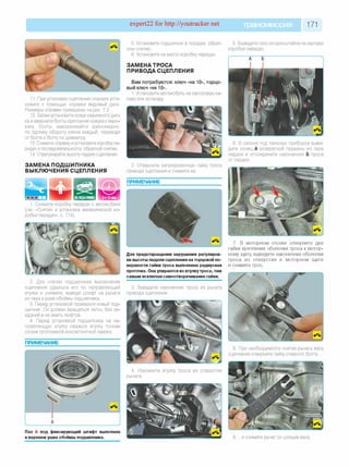 expert22 for http://youtracker.net трансмиссия 171
11. При установке сцепления сначала уста­
новите с помощью оправки ведомый диск.
Размеры оправки приведены на рис. 7.2.
12. Затем установите кожух нажимного дис­
ка и вверните болты крепления кожуха к махо­
вику Болты заворачивайте равномерно
по одному обороту ключа каждый, переходя
от болта к болту по диаметру
13. Снимите оправку иустановите коробку пе­
редач в последовательности, обратной снятию.
14. Отрегулируйте высоту педали сцепления.
ЗАМЕНА ПОДШИПНИКА
ВЫКЛЮЧЕНИЯ СЦЕПЛЕНИЯ
5. Установите подшипник в порядке, обрат­
ном снятию.
6. Установите на место коробку передач
ЗАМЕНА ТРОСА
ПРИВОДА СЦЕПЛЕНИЯ
Вам потребуются: ключ «на 10», торцо­
вый ключ «на 10».
1. Установите автомобиль на смотровую ка­
наву или эстакаду
5. Выведите трос из кронштейна на картере
коробки передач.
Снимите коробку передач с автомобиля
(см. «Снятие и установка механической ко­
робки передач», с. 174)
2. Для снятия подшипника выключения
сцепления сдвиньте его по направляющей
втулке и снимите, выведя штифт на рычаге
из паза в ушке обоймы подшипника.
3. Перед установкой проверьте новый под­
шипник. Он должен вращаться легко, без за­
еданий и не иметь люфтов.
4. Перед установкой подшипника на на­
правляющую втулку смажьте втулку тонким
слоем тугоплавкой консистентной смазки.
ПРИМЕЧАНИЕ
2. Отверните регулировочную гайку троса
привода сцепления и снимите ее.
ПРИМЕЧАНИЕ
6. В салоне под панелью приборов выве­
дите конец А возвратной пружины из паза
педали и отсоедините наконечник Б троса
от педали.
Для предотвращения нарушения регулиров­
ки высоты педали сцепления на торцовой по­
верхности гайки троса выполнена радиусная
проточка. Она упирается во втулкутроса, тем
самым исключая самоотворачивание гайки.
3. Выведите наконечник троса из рычага
привода сцепления.
7. В моторном отсеке отверните две
гайки крепления оболочки троса к мотор­
ному щиту выведите наконечник оболочки
троса из отверстия в моторном щите
и снимите трос.
8. При необходимости снятия рычага вала
сцепления отверните гайку стяжного болта.
4. Извлеките втулку троса из отверстия
рычага.
Паз А под фиксирующий штифт выполнен
в верхнем ушке обоймы подшипника. 9. .и снимите рычаг со шлицев вала.
 