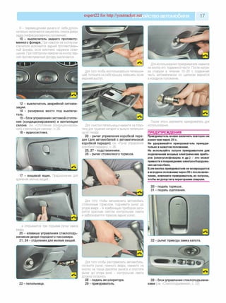 expert22 for http://youtracker.net ствоавтомобиля 17
III - перемещением рычага от себя допол­
нительно включается омыватель стекла двери
задка (нефиксированное положение).
10 - выключатель заднего противоту­
манного фонаря. При нажатии на кнопку вы­
ключателя включается задний противотуман­
ный фонарь, если включено наружное осве­
щение. При повторном нажатии на кнопку зад­
ний противотуманный фонарь выключается.
12 - выключатель аварийной сигнали­
зации.
14 - резервное место под выключа­
тель.
15 - блок управления системой отопле­
ния (кондиционирования) и вентиляции
салона, см. «Отопление (кондиционирова­
ние) и вентиляция салона», с. 20.
16 - аудиосистема.
17 - вещевой ящик. Предназначен для
хранения мелких вещей...
...и открывается при подъеме ручки замка
вверх.
20 - клавиша управления стеклоподъ­
емником двери переднего пассажира.
21, 24 - отделения для мелких вещей.
22 - пепельница.
Для того чтобы воспользоваться пепельни­
цей, потяните на себя крышку взявшись за ее
верхний выступ.
Для использования прикуривателя нажмите
на кнопку его подвижной части. После нагре­
ва спирали в течение 10-20 с подвижная
часть автоматически со щелчком вернется
в исходное положение.
Для очистки пепельницы нажмите на плас­
тину для тушения сигарет и выньте пепельни­
цу из гнезда.
23 - рычаг управления коробкой пере­
дач (для автомобилей с автоматической
коробкой передач), см. «Рычаг управления
коробкой передач», с. 26.
25, 27 - подстаканники.
26 - рычаг стояночного тормоза.
После этого извлеките прикуриватель для
использования.
ПРЕДУПРЕЖДЕНИЯ
Прикуриватель можно включить повторно не
ранее чем через 20 с.
Не удерживайте прикуриватель принуди­
тельно в нажатом положении.
Не используйте патрон прикуривателя для
подключения мощных электрических прибо­
ров (электрокофеварка и др.) - это может
привести кповреждению электрооборудова­
ния автомобиля.
Если кнопка прикуривателя не возвращается
в исходное положение через 30 с после вклю­
чения, извлеките прикуриватель из патрона,
чтобы не допустить перегорания спирали.
30 - педаль тормоза.
31 - педаль сцепления.
Для того чтобы затормозить автомобиль
стояночным тормозом, поднимите рычаг дс
упора вверх - в комбинации приборов заго­
рится красным светом контрольная лампа
и заблокируются тормоза задних колес
32 - рычаг привода замка капота.
Для того чтобы растормозить автомобиль,
потяните рычаг немного вверх, нажмите на
кнопку на торце рукоятки рычага и опустите
рычаг до упора вниз - контрольная лампа
должна погаснуть.
28 - педаль акселератора.
29 - прикуриватель.
33 - блок управления стеклоподъемни­
ками (см. «Стеклоподъемники», с. 22).
 