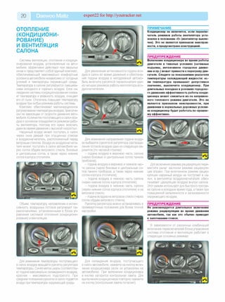 20 Daewoo Matiz expert22 for http://youtracker.net
ОТОПЛЕНИЕ
(КОНДИЦИОНИ­
РОВАНИЕ)
И ВЕНТИЛЯЦИЯ
САЛОНА
Системы вентиляции, отопления и кондици­
онирования воздуха, установленные на авто­
мобиле, эффективно действуют при закрытых
окнах и представляют собой единый комплекс,
обеспечивающий максимально комфортные
условия в автомобиле независимо от погодных
условий и температуры окружающей среды.
Температура в салоне регулируется смешива­
нием холодного и горячего воздуха. Блок ох­
лаждения системы кондиционирования снижа­
ет температуру и влажность воздуха, очищает
его от пыли. Отопитель повышает температуру
воздуха при любых режимах работы системы.
Комплекс обеспечивает малоинерционное
регулирование температуры воздуха, практиче­
ски не зависящее от скорости движения авто­
мобиля. Количество поступающего в салон воз­
духа в основном определяется режимом рабо­
ты вентилятора, поэтому его нужно включать
даже во время движения с высокой скоростью.
Наружный воздух может поступать в салон
через окна дверей при опущенных стеклах
и воздухонагнетатель, расположенный перед
ветровым стеклом. Воздух из воздухонагнета-
теля может поступать в салон автомобиля че­
рез сопла обдува ветрового стекла, боковые
и центральные сопла, а также через нижние
сопла корпуса отопителя.
Объем, температуру направление и интен
сивность воздушных потоков регулируют пе
реключателями, установленными в блоке уп
равления системой отопления (кондициони
рования) и вентиляции.
ПРИМЕЧАНИЕ
Для увеличения интенсивности подачи воз­
духа в салон во время движения и обеспече­
ния подачи воздуха в неподвижный автомо­
биль включите рукояткой переключателя один
из четырех режимов работы вентилятора воз-
духонагнетателя.
Для изменения температуры поступающего
в салон воздуха вращайте рукоятку регулятора
температуры. Синяя метка шкалы соответству­
ет подаче максимально охлажденного воздуха,
красная - максимально подогретого. При
среднем положении рукоятки в салон подается
воздух при температуре окружающей среды.
Кондиционер не включится, если переклю­
чатель режимов работы вентилятора уста­
новлен в положение «0» (вентилятор выклю­
чен). Это не является признаком неисправ­
ности, а предусмотрено конструкцией.
ПРЕДУПРЕЖДЕНИЕ
Включение кондиционера во время работы
двигателя в тяжелых условиях (затяжные
подъемы, интенсивное городское движе­
ние и пр.) может привести к перегреву дви­
гателя. Следите за показаниями указателя
температуры охлаждающей жидкости: ес­
ли температура превышает допустимое
значение, выключите кондиционер. При
длительных поездках в условиях городско­
го движения эффективность работы конди­
ционера может снизиться из-за напряжен­
ного теплового режима двигателя. Это не
является признаком неисправности, при
движении в нормальных дорожных услови­
ях кондиционер будет работать по-прежне­
му эффективно.
Для изменения направления подачи возду­
ха выберите рукояткой регулятора распреде­
ления потоков воздуха один из следующих ва­
риантов (по часовой стрелке):
- подача воздуха в верхнюю часть салона
(через боковые и центральные сопла панели
приборов);
- подача воздуха в верхнюю и нижнюю час­
ти салона (через боковые и центральные со­
пла панели приборов, а также через нижние
сопла корпуса отопителя);
- подача воздуха в нижнюю часть салона
(через нижние сопла корпуса отопителя)
- подача воздуха в нижнюю часть салона
(через нижние сопла корпуса отопителя) и на
ветровое стекло;
- подача воздуха на ветровое стекло (через
сопла обдува ветрового стекла).
Рукоятку регулятора можно устанавливать в
промежуточные положения для более точной
настройки.
Для включения режима рециркуляции пере­
местите рычаг заслонки режима рециркуля­
ции вправо. При включенном режиме рецир­
куляции наружный воздух не поступает в са­
лон, а вентилятор воздухонагнетателя обес­
печивает циркуляцию воздуха внутри салона
Этот режим используют для быстрого прогре­
ва салона в холодное время года, а также при
повышенной запыленности и загазованности
окружающего воздуха.
ПРЕДУПРЕЖДЕНИЕ
Не рекомендуется длительное включение
режима рециркуляции во время движения
автомобиля, так как это обычно приводит
к запотеванию стекол.
В зависимости от различных комбинаций
включения переключателей блока управления
система отопления и вентиляции работает в
следующих основных режимах:
Для охлаждения воздуха, поступающего
в салон автомобиля, нажмите на кнопку вклю­
чения кондиционера (если он установлен на
автомобиле). При включении кондиционера
в кнопке загорится контрольная лампа. Для
выключения кондиционера повторно нажмите
на кнопку (контрольная лампа погаснет).
 