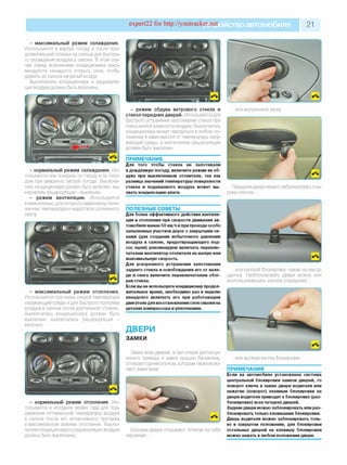 expert22 for http://youtracker.net ствоавтомобиля 21
- максимальный режим охлаждения.
Используется в жаркую погоду и после про­
должительной стоянки на солнце для быстро­
го охлаждения воздуха в салоне. В этом слу­
чае перед включением кондиционера реко­
мендуется ненадолго открыть окна, чтобь
удалить из салона нагретый воздух.
Выключатели кондиционера и рециркуля­
ции воздуха должны быть включены;
- нормальный режим охлаждения. Ис­
пользуется при поездках по городу и за горо­
дом при умеренно теплой погоде. Выключа­
тель кондиционера должен быть включен, вы­
ключатель рециркуляции - выключен;
- режим вентиляции. Используется
в межсезонье, для которого характерны пони­
женная температура и недостаток солнечного
света;
- максимальный режим отопления.
Используется при очень низкой температуре
окружающей среды и для быстрого прогрева
воздуха в салоне после длительной стоянки
Выключатель кондиционера должен быть
выключен, выключатель рециркуляции -
включен;
- режим обдува ветрового стекла и
стекол передних дверей. Используется для
быстрого устранения запотевания стекол при
повышенной влажности воздуха. Выключатель
кондиционера может находиться в любом по­
ложении в зависимости от температуры окру­
жающей среды, а выключатель рециркуляции
должен быть выключен.
ПРИМЕЧАНИЕ
Для того чтобы стекла не запотевали
в дождливую погоду, включите режим их об­
дува при выключенном отопителе, так как
разница значений температуры поверхности
стекла и подаваемого воздуха может вы­
звать конденсацию влаги.
ПОЛЕЗНЫЕ СОВЕТЫ_______________
Для более эффективного действия вентиля­
ции и отопления при скорости движения ав­
томобиля менее 50 км/ч и при проезде особо
запыленных участков дорог с закрытыми ок­
нами (для создания избыточного давления
воздуха в салоне, предотвращающего под­
сос пыли) рекомендуем включать переклю­
чателем вентилятор отопителя на малую или
максимальную скорость.
Для ускоренного устранения запотевания
заднего стекла и освобождения его от нале­
ди и снега включите переключателем обог­
рев стекла.
Если вы не используете кондиционер продол­
жительное время, необходимо раз в неделю
ненадолго включать его при работающем
двигателедля восстановления слоя смазки на
деталях компрессора иуплотнениях.
ДВЕРИ
ЗАМКИ
Замки всех дверей, а при отказе дистанци­
онного привода и замок крышки багажника,
отпирают одним ключом, которым также вклю­
чают зажигание.
- нормальный режим отопления. Ис­
пользуется в холодное время года для под­
держания оптимальной температуры воздуха
в салоне после его интенсивного прогрева
в максимальном режиме отопления. Выклю­
чатели кондиционера и рециркуляции воздуха
должны быть выключены;
.или внутреннюю ручку
Передние двери можно заблокировать сна­
ружи ключом...
...или кнопкой блокировки, нажав на нее до
щелчка. Разблокировать двери можно или
воспользовавшись ключом (передние)...
Боковые двери открывают, потянув на себя
наружную...
...или вытянув кнопку блокировки.
ПРИМЕЧАНИЯ
Если на автомобиле установлена система
центральной блокировки замков дверей, то
поворот ключа в замке двери водителя или
нажатие (поворот) клавиши блокировки на
двери водителя приводит к блокировке (раз­
блокировке) всех четырех дверей.
Задние двери можно заблокировать или раз­
блокировать только клавишами блокировки.
Дверь водителя можно заблокировать толь­
ко в закрытом положении, для блокировки
остальных дверей на клавишу блокировки
можно нажать в любом положении двери.
 