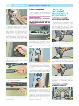 22 Daewoo Matiz expert22 for http://youtracker.net
Замки задних дверей оборудованы защел­
кой, исключающей возможность открывания
дверей изнутри («детский» замок). Если на
заднем сиденье находятся дети, при открытой
двери поднимите вверх до упора выступаю­
щий за плоскость торца двери конец рычага
блокировки замка и закройте дверь. В этом
случае при ненажатой клавише блокировки
можно открыть дверь только снаружи, внут­
ренней ручкой замок отпереть невозможно.
Для отключения «детской» блокировки опус­
тите рычаг вниз.
Для того чтобы открыть дверь задка, потя­
ните вверх рычаг, расположенный слева от
сиденья водителя на полу...
...поверните по часовой стрелке и подни­
мите дверь вверх.
СТЕКЛОПОДЪЕМНИКИ
Стекла передних и задних дверей опуск­
ные. На автомобиле могут быть установлены
электростеклоподъемники.
ПРЕДУПРЕЖДЕНИЕ________________
Стекла задних дверей из-за конструктивной
особенности дверей опускаются не полно­
стью. Попытка опустить их ниже предельного
положения приведет к поломке ручки стек­
лоподъемника.
СРЕДСТВА
ПАССИВНОЙ
БЕЗОПАСНОСТИ
АВТОМОБИЛЯ
РЕМНИ БЕЗОПАСНОСТИ
НА ПЕРЕДНИХ СИДЕНЬЯХ
Ремни безопасности - эффективное сред­
ство защиты водителя и пассажиров от тяжелых
травм при дорожно-транспортных происшест­
виях. Во время движения обязательно присте­
гивайтесь ремнем и не перевозите не присте­
гнутых ремнями безопасности пассажиров.
Центральный блок управления электро­
стеклоподъемниками расположен в подло­
котнике двери водителя. Блок объединяет вы­
ключатели электростеклоподъемников всех
дверей
Для того чтобы пристегнуть ремень, вытя­
ните его из катушки...
... и вставьте язычок пряжки в замок до
щелчка, не допуская при этом скручивания ля­
мок.
Для того чтобы опустить стекло, нажмите на
клавишу управления стеклоподъемником, а
для того чтобы поднять стекло, потяните кла­
вишу вверх.
Для опускания или подъема стекла двери
с механическим приводом стеклоподъемника
вращайте ручку в соответствующую сторону.
Нажатие кнопки блокировки на двери води­
теля дезактивирует переключатели электро­
стеклоподъемников, установленные в дверях
пассажиров, управление ими становится воз­
можным только с блока двери водителя. При
этом в кнопке загорается желтая контрольная
лампа. При повторном нажатии на кнопку пе­
реключатели стеклоподъемников в дверях
пассажиров активируются.
Для того чтобы отстегнуть ремень, нажмите
на кнопку замка, придерживая ремень. Отпус­
тите ремень - он автоматически намотается
на катушку
РЕМНИ БЕЗОПАСНОСТИ
НА ЗАДНЕМ СИДЕНЬЕ
 