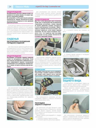 24 Daewoo Matiz expert22 for http://youtracker.net
ПРЕДУПРЕЖДЕНИЯ
Незакрепленное детское сиденье может оп­
рокинуться во время аварии, что может при­
вести к серьезным травмам.
Не допускайте, чтобы дети играли ремнями
безопасности. Ремень безопасности может
автоматически натянуться и стать причиной
удушения ребенка.
Если детское сиденье не используется для
перевозки ребенка, снимите его или надежнс
закрепите ремнем безопасности автомоби­
ля. В случае аварии или при резком торможе­
нии плохо закрепленное сиденье может стать
причиной увечий людей, находящихся в авто­
мобиле.
СИДЕНЬЯ
Для регулировки угла наклона спинки
потяните вверх рукоятку рычага шарнира
и переместите спинку сиденья в удобное по­
ложение.
ПРЕДУПРЕЖДЕНИЕ
Для того чтобы уменьшить риск получения
травм при столкновении или неожиданном
торможении автомобиля, спинки сидений
во время движения должны находиться
в почти вертикальном положении. Эффек­
тивность ремней безопасности может зна­
чительно снизиться, если спинка сиденья
наклонена. В этом случае возникает опас­
ность того, что водитель или пассажир
выскользнут из-под ремня безопасности
и получат серьезную травму.
3. ...и уложите спинку
фото.
как показано на
РЕГУЛИРОВКА ПОЛОЖЕНИЯ
ПЕРЕДНИХ СИДЕНИЙ
Для обеспечения наиболее удобной посад­
ки людей разного роста ителосложения поло­
жение сидений водителя и переднего пасса­
жира можно изменить в продольном направ­
лении и по углу наклона спинки.
ПРЕДУПРЕЖДЕНИЕ
Регулируйте положение сиденья водителя
только на неподвижном автомобиле. Если
при попытке регулировки в движении вы не­
четко зафиксируете сиденье в продольном
направлении и оно неожиданно переместит­
ся, то можно потерять контроль над автомо­
билем.
Подголовники передних сидений можно
регулировать по высоте: нажмите на фикса­
тор и переместите подголовник вверх или
вниз на требуемую высоту Оптимальное по­
ложение подголовника - его верхняя кромка
расположена на одном уровне с верхней ча­
стью головы.
ПРИМЕЧАНИЕ
Для людей очень высокого роста поднимите
подголовник в крайнее верхнее положение,
для людей очень низкого роста опустите
подголовник в крайнее нижнее положение.
4. Сложите заднее сиденье в последова­
тельности, обратной снятию.
Для регулировки положения передних си­
дений в продольном направлении потяните
вверх рукоятку блокирующего рычага и пере­
местите сиденье на салазках в удобное поло­
жение. После установки сиденья опустите ру­
коятку и небольшими перемещениями сиде­
нья вперед-назад добейтесь его надежной
фиксации.
ЗЕРКАЛА
ЗАДНЕГО ВИДА
На автомобили устанавливают правое на­
ружное зеркало заднего вида с электропри­
водом или с механической регулировкой.
Левое наружное зеркало заднего вида
регулируется рукояткой, установленной
непосредственно во внутренней обивке
двери.
При необходимости (например, для рас­
кладывания сиденья в спальное положение)
подголовник можно снять.
РАСКЛАДКА
ЗАДНЕГО СИДЕНЬЯ
Для увеличения площади багажного отде­
ления предусмотрена возможность раскла­
дывания заднего сиденья, причем каждую
часть сиденья при необходимости можно раз­
ложить отдельно.
Заднее сиденье раскладывайте в следую­
щем порядке.
1. Откиньте подушку сиденья вперед.
2. Отожмите рукоятку фиксатора сиденья...
Для регулировки положения наружного
зеркала с механическим приводом переме­
щайте в нужном направлении рычаг шарнира,
установленного в опоре зеркала.
 