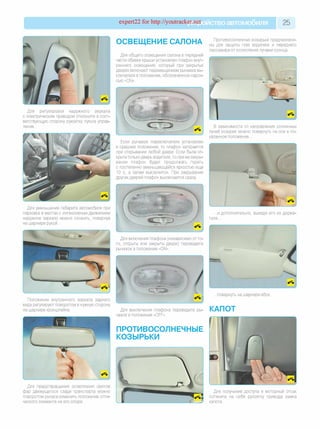 expert22 for http://youtracker.net ствоавтомобиля 25
ОСВЕЩЕНИЕ САЛОНА
Для общего освещения салона в передней
части обивки крыши установлен плафон внут­
реннего освещения, который при закрытых
дверях включают перемещением рычажка вы­
ключателя в положение, обозначенное надпи­
сью «ON».
Для регулировки наружного зеркала
с электрическим приводом отклоните в соот­
ветствующую сторону рукоятку пульта управ­
ления.
Для уменьшения габарита автомобиля при
парковке в местах с интенсивным движением
наружное зеркало можно сложить, повернув
на шарнире рукой.
Положение внутреннего зеркала заднего
вида регулируют поворотом в нужную сторону
на шарнире кронштейна.
Для предотвращения ослепления светом
фар движущегося сзади транспорта можно
поворотом рычага изменить положение опти­
ческого элемента на его опоре.
Противосолнечные козырьки предназначе­
ны для защиты глаз водителя и переднего
пассажира от ослепления лучами солнца.
В зависимости от направления солнечных
лучей козырек можно повернуть на оси в по­
казанное положение...
Если рычажок переключателя установлен
в среднее положение, то плафон загорается
при открывании любой двери. Если была от­
крыта только дверь водителя, то при ее закры­
вании плафон будет продолжать гореть
с постепенно уменьшающейся яркостью еще
10 с, а затем выключится. При закрывании
других дверей плафон выключается сразу
...и дополнительно, выведя его из держа­
теля...
Для включения плафона (независимо от то­
го, открыты или закрыты двери) переведите
рычажок в положение «ON».
Для выключения плафона переведите ры­
чажок в положение «OFF».
ПРОТИВОСОЛНЕЧНЫЕ
КОЗЫРЬКИ
...повернуть на шарнире вбок.
КАПОТ
Для получения доступа в моторный отсек
потяните на себя рукоятку привода замка
капота.
 