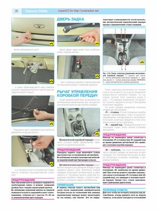 26 Daewoo Matiz expert22 for http://youtracker.net
Затем приподнимите капот
...и через образовавшуюся щель нажмите
на рычаг предохранительного крючка (для на­
глядности капот открыт).
Поднимите капот, извлеките упор капота из
держателя на крышке капота...
...и установите упор в специальное гнезде
капота (отмечено выштампованной стрел­
кой).
ПРЕДУПРЕЖДЕНИЯ________________
При опускании капота проверьте надежность
срабатывания замка: в момент запирания
должен быть слышен характерный щелчок.
Во избежание появления вмятин на лицевой
поверхности капота закрывайте капот захло­
пыванием, отпуская его с высоты 15-20 см
от верхней кромки щита передка.
тельствует о неисправности: после несколь­
ких автоматических переключений передач
процесс переключения станет плавным.
ДВЕРЬ ЗАДКА
Замок двери задка может быть разблоки­
рован снаружи ключом...
...или с помощью рукоятки, расположенной
на полу кузова рядом с сиденьем водителя.
РЫЧАГ УПРАВЛЕНИЯ
КОРОБКОЙ ПЕРЕДАЧ
На автомобиле может быть установлена пя­
тиступенчатая механическая или четырехсту­
пенчатая автоматическая коробка передач.
Рис. 1.10. Рычаг селектора управления автоматичес­
кой коробкой передач: 1 - прорезь для клю ча;
2 - кно пка бл окир о вки вклю чения передачи; 3 - р уко ­
ятка ры чага; 4 - кнопка вклю чения режим а OVERDRIVE;
5 - шкала автоматического режима управления
Рычаг селектора расположен на тоннеле
пола в том же месте, что и рычаг управления
механической коробкой передач. На на­
кладке тоннеля пола нанесена шкала 5
(рис. 1.10) режимов управления. На рукоят­
ке 3 рычага находится кнопка 2 блокировки
включения передачи.
На шкалу режима управления нанесены
следующие обозначения:
«Р» - стоянка. В этом положении коробка
передач заблокирована, чтобы не допустить
перемещения припаркованного автомобиля.
Если рычаг селектора находится в этом поло­
жении, можно пустить двигатель
«R» - задний ход. Переводите рычаг в это
положение только после полной остановки
автомобиля
ПРЕДУПРЕЖДЕНИЕ
Никогда не переводите рычаг селектора в
положение «Р»(стоянка) или «R» (задний ход)
во время движения автомобиля! Это приве­
дет к поломке коробки передач.
Механической коробкой передач управ­
ляйте согласно схеме переключений, нане­
сенной на рукоятку ее рычага.
ПРЕДУПРЕЖДЕНИЯ________________
Передачу заднего хода включайте только
при полностью остановленном автомобиле.
Во избежание поломоктрансмиссии избегай­
те переключений при буксующих колесах.
Автоматическая коробка передач имеет
четыре передачи для движения вперед и одну
передачу заднего хода. Включение каждой
передачи происходит автоматически в зави­
симости от положения рычага селектора уп­
равления коробкой передач, скорости авто­
мобиля и положения педали акселератора.
ПРИМЕЧАНИЕ______________________
В период обкатки нового автомобиля или
сразу после подключения аккумуляторной
батареи (после ее отключения или замены)
переключение передач может происходить
не так плавно, как обычно. Это не свиде-
«N» - нейтраль. При этом положении ры­
чага в коробке передач не включена ни одна
передача. Это положение используют во вре­
мя длительных остановок (например, в до­
рожных пробках);
ПРЕДУПРЕЖДЕНИЕ________________
Никогда не переводите рычаг селектора в
положение «N» (нейтраль) во время движе­
ния! При этом вы можете случайно перемес­
тить рычаг в положение «Р» (стоянка) или «R»
(задний ход), что приведет к поломке короб­
ки передач. Кроме того, станет невозмож­
ным торможение двигателем.
ПОЛЕЗНЫЕ СОВЕТЫ_______________
Для того чтобы не потерять контроль над ав­
томобилем, всегда держите ногу на педали
тормоза, если рычаг находится в положении
 