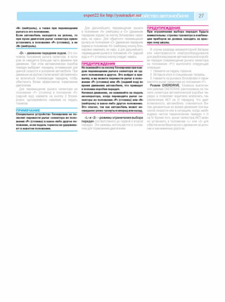 expert22 for http://youtracker.net ствоавтомобиля 27
«N» (нейтраль), а также при перемещении
рычага в это положение.
Если автомобиль находится на уклоне, то
при пуске двигателя рычаг селектора нужно
установить в положение «Р» (стоянка), а не
«N» (нейтраль).
«D» - движение передним ходом. Это ос­
новное положение рычага селектора, в кото­
ром он находится большую часть времени при
движении. При этом автоматическая коробка
передач выбирает передачу, оптимальную для
данной скорости и ускорения автомобиля. При
движении на крутом спуске может автоматичес­
ки включиться понижающая передача, чтобы
обеспечить более эффективное торможение
двигателем.
Для перемещения рычага селектора из
положения «Р» (стоянка) в положение «R»
(задний ход) нажмите на кнопку 2 блоки­
ровки, одновременно нажимая на педаль
тормоза.
ПРИМЕЧАНИЕ______________________
Специальное устройство блокировки не по­
зволит перевести рычаг селектора из поло­
жения «Р» (стоянка) в какое-либо другое по­
ложение, если педаль тормоза не удержива­
ют в нажатом положении.
Для дальнейшего перемещения рычага
в положения «N» (нейтраль) и «D» (движение
передним ходом) на кнопку блокировки нажи­
мать не нужно. Для обратного перемещения
рычага из положения «D» (движение передним
ходом) в положение «N» (нейтраль) кнопку бло­
кировки нажимать не надо, а для дальнейшего
перемещения рычага в положения «R» (задний
ход) и «Р» (стоянка) кнопку следует нажать;
ПРЕДУПРЕЖДЕНИЯ________________
Не нажимайте на кнопку блокировки при каж­
дом перемещении рычага селектора из од­
ного положения в другое. Это войдет в при­
вычку, и вы можете перевести рычаг в поло­
жение «Р» (стоянка) или «R» (задний ход) во
время движения автомобиля, что приведет
к поломке коробки передач.
Начиная движение, не нажимайте на педаль
акселератора, когда переводите рычаг се­
лектора из положения «Р» (стоянка) или «N»
(нейтраль) в какое-либо другое положение.
Это опасно, так как автомобиль может не­
ожиданно резко тронуться вперед или назад.
«L» и «2» - режимы ограничения выбора
передач соответственно до первой и второй
передач. Эти режимы используются в основ­
ном для торможения двигателем.
ПРЕДУПРЕЖДЕНИЕ________________
При ограничении выбора передач будьте
внимательны: стрелка тахометра в комбина­
ции приборов не должна заходить за крас­
ную зону шкалы.
В случае разряда аккумуляторной батареи
или неисправности электрооборудования
для разблокирования автоматической короб­
ки передач (перемещение рычага селектора
из положения «Р») выполните следующие
операции.
1. Нажмите на педаль тормоза.
2. Вставьте ключ в специальную прорезь.
3. Нажмите на рычажок блокировки и пере­
местите рычаг селектора из положения «Р».
Режим OVERDRIVE. Клавиша выключе­
ния режима OVERDRIVE расположена на па­
нели селектора автоматической коробки пе­
редач и позволяет водителю исключить пе­
реключение АКП на IV передачу Что дает
возможность автомобилю становиться бо­
лее динамичным во время движения при вы­
сокой скорости или в ситуациях, когда необ­
ходимо частое переключение передач с II
на IV Кроме того, рычаг селектора АКП мож­
но установить в положение «L» или «2» для
обеспечения безопасного движения на укло­
нах и заснеженных дорогах.
 