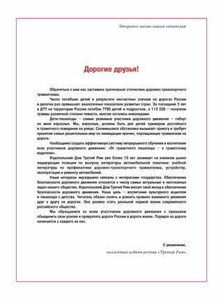 Открытое письмо нашим читателям
Дорогие друзья!
Обратиться к вам нас заставила трагическая статистика дорожно-транспортного
травматизма.
Число погибших детей в результате несчастных случаев на дорогах России
в десятки раз превышает аналогичные показатели развитых стран. За последние 5 лет
в ДТП на территории России погибли 7780 детей и подростков, а 113 338 - получили
травмы различной степени тяжести, многие остались инвалидами.
Дети-пешеходы - самые уязвимые участники дорожного движения - гибнут
по вине взрослых. Мы, взрослые, должны быть для детей примером достойного
и грамотного поведения на улице. Сложившаяся обстановка вызывает тревогу и требует
принятия самых решительных мер по ликвидации причин, порождающих травматизм на
дороге.
Необходимо создать эффективную систему непрерывного обучения и воспитания
всех участников дорожного движения: «От грамотного пешехода - к грамотному
водителю».
Издательский Дом Третий Рим уже более 10 лет занимает на книжном рынке
лидирующие позиции по выпуску литературы автомобильной тематики: учебной
литературы по профилактике дорожно-транспортного травматизма, устройству,
эксплуатации и ремонту автомобилей.
Наши интересы неразрывно связаны с интересами государства. Обеспечение
безопасности дорожного движения относится к числу самых актуальных и неотложных
задач нашего общества. Издательский Дом Третий Рим вносит свой вклад в обеспечение
безопасности дорожного движения. Наша цель - воспитание культурного водителя
и пешехода с детства. Читатель обязан понять и усвоить правило взаимного уважения
друг к другу на дорогах. Оно должно стать реальной нормой жизни современного
российского общества.
Мы обращаемся ко всем участникам дорожного движения с призывом
объединить свои усилия и превратить дороги России вдороги жизни. Порядок на дороге
начинается с каждого из нас.
С уважением,
коллектив издательства «Третий Рим»
 