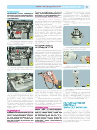 expert22 for http://youtracker.netи справности впути 33
ПОЛЕЗНЫЙ СОВЕТ
Перед проверкой системы зажигания уста­
новите рычаг переключения передач в нейт­
ральное положение и оставьте включенным
стояночный тормоз.
1. При выключенном зажигании проверьте
целость и посадку высоковольтных проводов
в гнездах катушки зажигания.
2. Проверьте исправность катушки зажи
гания (см. «Проверка катушки зажигания»
с. 227).
Указанную проверку проводите не более пяти
секунд, чтобы не повредить нейтрализатор от­
работавших газов при попадании в него несго­
ревшего в цилиндрахдвигателя бензина.
4. Если искры нет, замените высоковольт­
ные провода новыми. Можно предварительно
попробовать установить не новые, но прове­
ренные, с «рабочей» машины.
5. Если после замены проводов искра
не появилась, замените катушку зажигания
(см. «Снятие и установка катушки зажигания»,
с. 228). Если искра есть, но двигатель не заво­
дится, замените свечи зажигания новыми.
Можно предварительно также попробовать
установить не новые, но проверенные, с «ра­
бочей» машины.
6. Если и после этого двигатель не заводит­
ся, проверьте исправность системы управле­
ния двигателем (см. «Неисправности системы
впрыска топлива», с. 33).
ПРОВЕРКА СИСТЕМЫ
ПИТАНИЯ ДВИГАТЕЛЯ
Основным показателем исправности систе­
мы питания двигателя является давление топ­
лива в топливной рампе. Но для начала реко­
мендуем проверить состояние воздушного
фильтра (см. «Замена фильтрующего элемента
воздушного фильтра», с. 59), так как эта проце­
дура проста и не занимает много времени. По­
сле того как вы убедитесь в чистоте воздушно­
го фильтра, проверьте надежность электричес­
ких контактов в колодкахжгутов проводов узлов
системы впрыска, отвечающих за подачу топ­
лива (электробензонасос, форсунки).
2. Процедура проверки давления топлива
описана в разд. 5 и 6 (см. «Проверка давления
топлива в системе питания», с. 105 - для двига­
теля объемом 0,8 л; с. 158 - для двигателя объ­
емом 1,0 л). При работающем на холостом ходу
двигателе давление в топливопроводе должно
быть около 3 кгс/см2.
Возможны следующие причины снижения
давления:
- неисправен регулятор давления топлива
(встроен в модуль топливного насоса);
- засорен топливный фильтр (встроен в мо­
дуль топливного насоса);
3. Если низковольтная цепь катушки зажи­
гания исправна, проверьте наличие искрь
на свечах зажигания. Снимите высоковольт­
ный провод с любой свечи зажигания
Вставьте в наконечник провода запасную
свечу зажигания и прижмите ее металличес­
кой частью к «массе» автомобиля (например
к головке блока цилиндров). Попросите по­
мощника провернуть стартером коленчатый
вал двигателя.
ПРЕДУПРЕЖДЕНИЯ
Надежный контакт корпуса свечи с «массой»
обязателен, так как при появлении дополни­
тельного искрового промежутка, большего,
чем зазор между электродами свечи, воз­
можно повреждение блока системы управ­
ления двигателем или высоковольтной цепи
катушки зажигания.
Проверка давления топлива в топливной
рампе двигателя возможна только при
наличии манометра с набором переходни­
ков для подключения к топливному трубо­
проводу
1. Включите зажигание и прислушайтесь:
в течение нескольких секунд вы должны услы­
шать звук работы электробензонасоса. Если
его не слышно, проверьте электрическую
цепь питания электробензонасоса.
ПРЕДУПРЕЖДЕНИЕ
Имейте в виду, что электробензонасос
не включается, если в системе топливопо-
дачи есть давление. Иными словами, если
вы предварительно уже включали зажига­
ние и пытались пустить двигатель, то ис­
правный электробензонасос должен был
создать давление в системе, поэтому его
невключение в данном случае не является
неисправностью.
- неисправен топливный насос (установлен
в топливном баке).
Способы устранения этих неисправностей
вы найдете в разд. 5 «Двигатель объемом 0,8 л»
или разд. 6 «Двигатель объемом 1,0 л» (см. «Си­
стема питания», с. 103 - для двигателя объемом
0,8 л; с. 156 - для двигателя объемом 1,0 л).
НЕИСПРАВНОСТИ
СИСТЕМЫ
ВПРЫСКАТОПЛИВА
На автомобиле применена система рас­
пределенного впрыска топлива с обратной
связью. Распределенным впрыск называется
потому, что топливо впрыскивается в каждый
цилиндр отдельной форсункой. Система
впрыска топлива позволяет снизить токсич­
ность отработавших газов при улучшении хо­
довых качеств автомобиля.
 